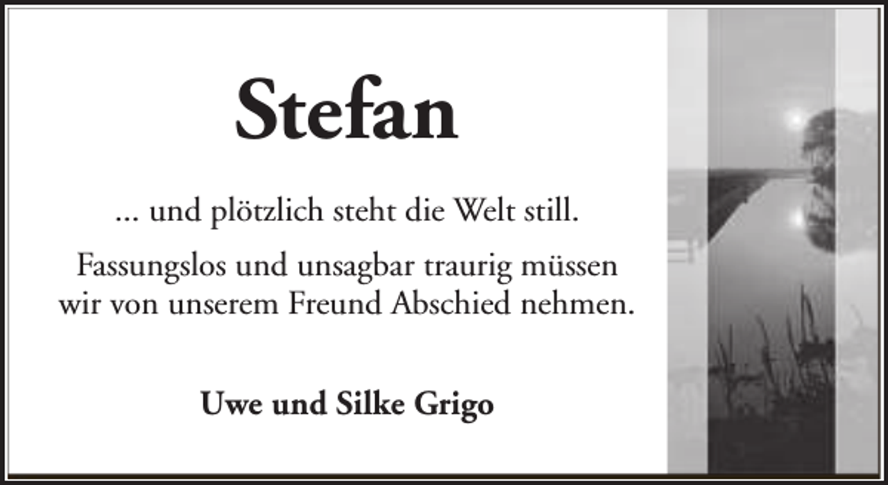 <p>Stefan<br />... und plötzlich steht die Welt still.<br />Fassungslos und unsagbar traurig müssen<br />wir von unserem Freund Abschied nehmen.<br />Uwe und Silke Grigo</p>