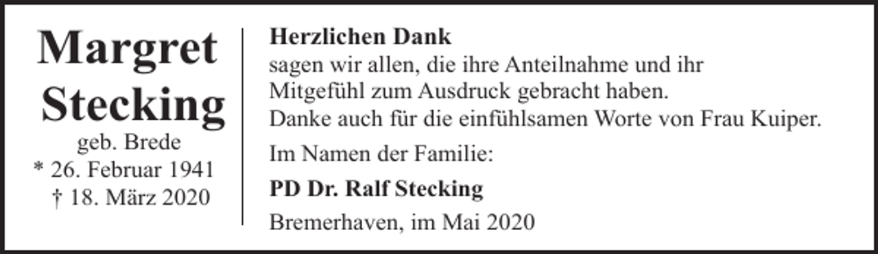<p>Margret<br />Stecking</p><p>geb. Brede<br />* 26. Februar 1941<br />† 18. März 2020</p><p>Herzlichen Dank<br />sagen wir allen, die ihre Anteilnahme und ihr<br />Mitgefühl zum Ausdruck gebracht haben.<br />Danke auch für die einfühlsamen Worte von Frau Kuiper.<br />Im Namen der Familie:<br />PD Dr. Ralf Stecking<br />Bremerhaven, im Mai 2020</p>
