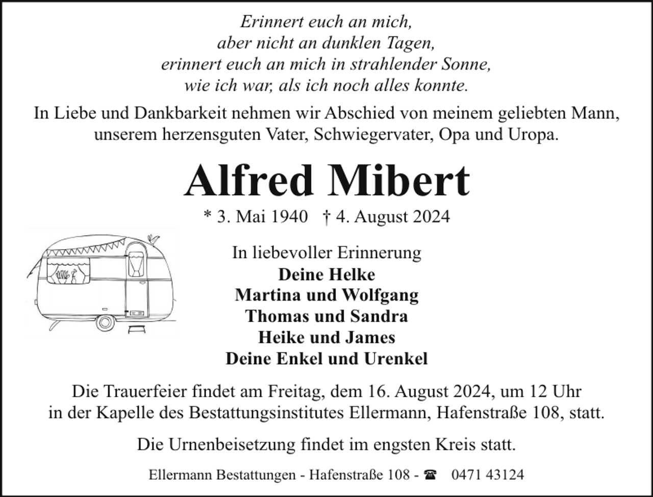 <p>Erinnert euch an mich,<br />aber nicht an dunklen Tagen,<br />erinnert euch an mich in strahlender Sonne,<br />wie ich war, als ich noch alles konnte.<br />In Liebe und Dankbarkeit nehmen wir Abschied von meinem geliebten Mann,<br />unserem herzensguten Vater, Schwiegervater, Opa und Uropa.</p><p>Alfred Mibert<br />* 3. Mai 1940 † 4. August 2024<br />In liebevoller Erinnerung<br />Deine Helke<br />Martina und Wolfgang<br />Thomas und Sandra<br />Heike und James<br />Deine Enkel und Urenkel<br />Die Trauerfeier findet am Freitag, dem 16. August 2024, um 12 Uhr<br />in der Kapelle des Bestattungsinstitutes Ellermann, Hafenstraße 108, statt.<br />Die Urnenbeisetzung findet im engsten Kreis statt.<br />Ellermann Bestattungen - Hafenstraße 108 - ( 0471 43124</p>