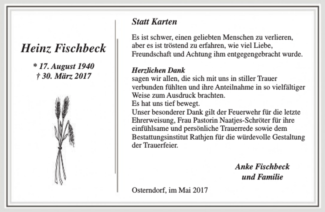 <p>Statt Karten</p><p>Heinz Fischbeck<br />* 17. August 1940<br />† 30. März 2017</p><p>Es ist schwer, einen geliebten Menschen zu verlieren,<br />aber es ist tröstend zu erfahren, wie viel Liebe,<br />Freundschaft und Achtung ihm entgegengebracht wurde.<br />Herzlichen Dank<br />sagen wir allen, die sich mit uns in stiller Trauer<br />verbunden fühlten und ihre Anteilnahme in so vielfältiger<br />Weise zum Ausdruck brachten.<br />Es hat uns tief bewegt.<br />Unser besonderer Dank gilt der Feuerwehr für die letzte<br />Ehrerweisung, Frau Pastorin Naatjes-Schröter für ihre<br />einfühlsame und persönliche Trauerrede sowie dem<br />Bestattungsinstitut Rathjen für die würdevolle Gestaltung<br />der Trauerfeier.</p><p>Anke Fischbeck<br />und Familie<br />Osterndorf, im Mai 2017</p>