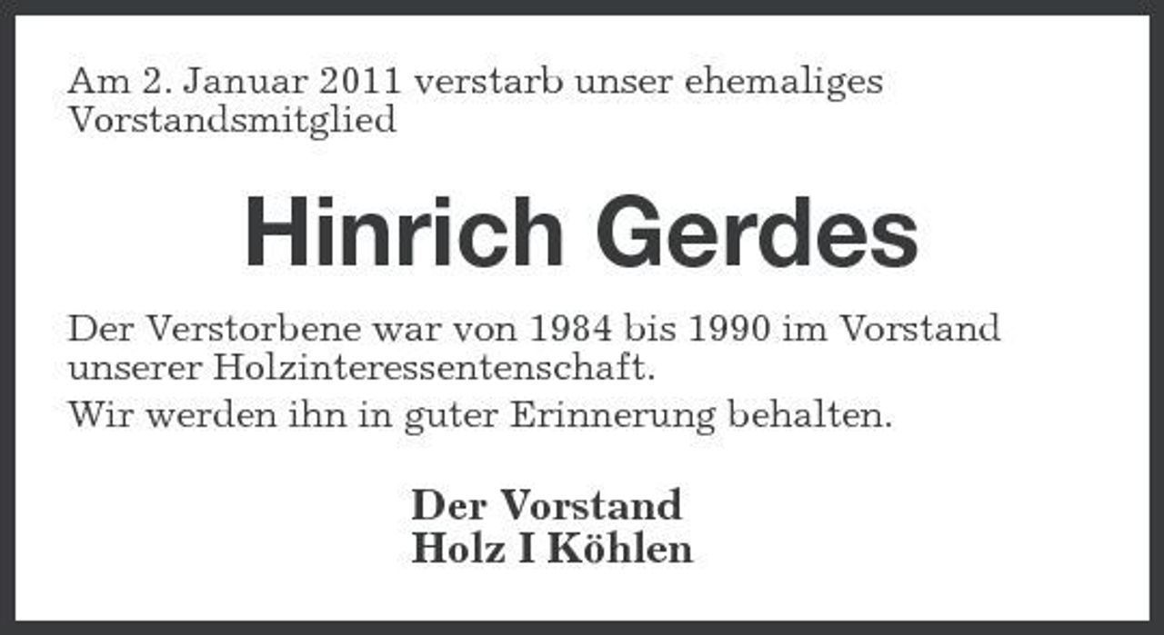 <p>Am 2. Januar 2011 verstarb unser ehemaliges Vorstandsmitglied</p><p>Hinrich Gerdes<br />Der Verstorbene war von 1984 bis 1990 im Vorstand unserer Holzinteressentenschaft. Wir werden ihn in guter Erinnerung behalten.</p><p>Der Vorstand Holz I Köhlen</p>