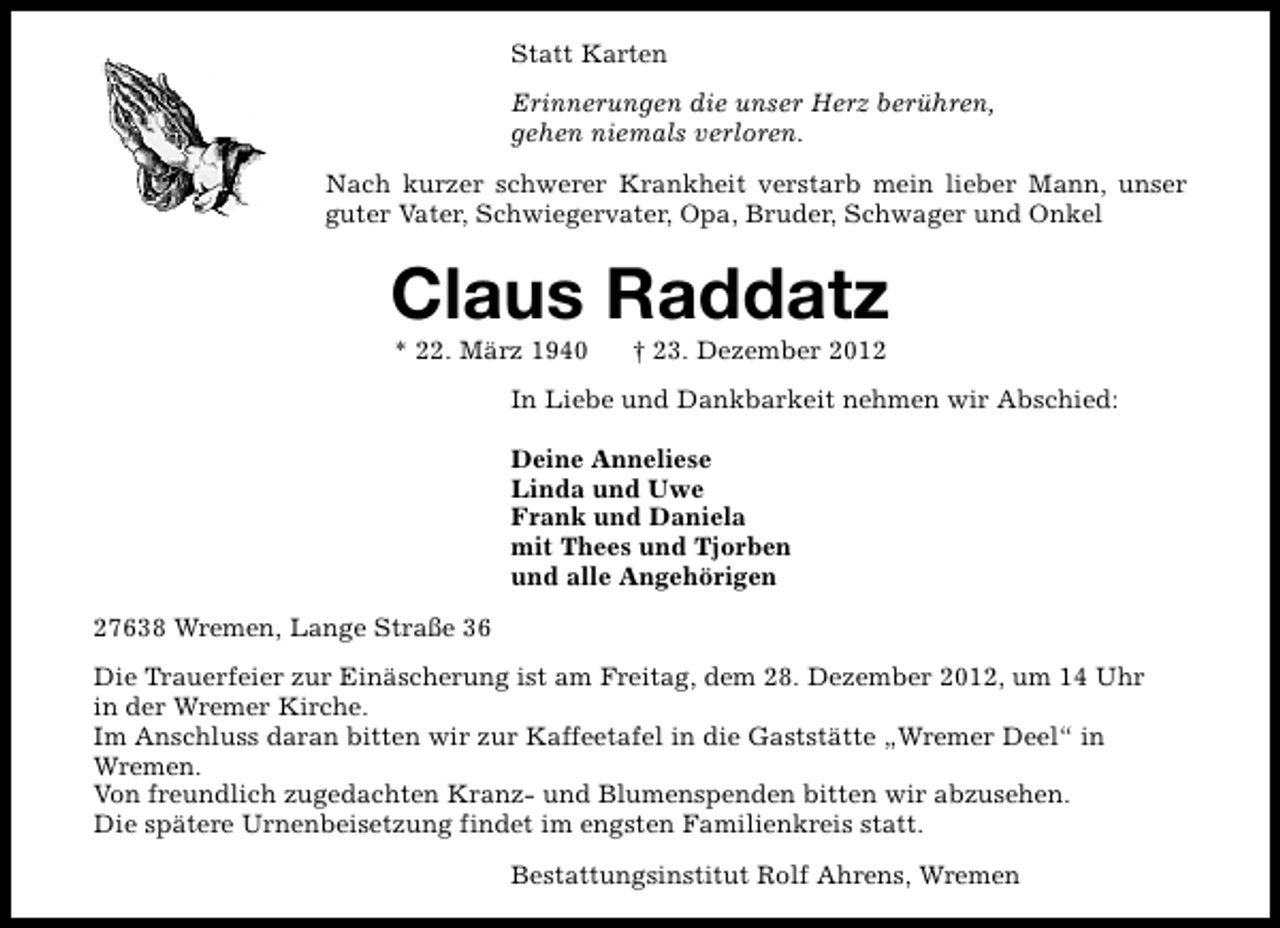 <p>Statt Karten<br />Erinnerungen die unser Herz berühren,<br />gehen niemals verloren.<br />Nach kurzer schwerer Krankheit verstarb mein lieber Mann, unser<br />guter Vater, Schwiegervater, Opa, Bruder, Schwager und Onkel</p><p>Claus Raddatz<br />* 22. März 1940</p><p>† 23. Dezember 2012</p><p>In Liebe und Dankbarkeit nehmen wir Abschied:<br />Deine Anneliese<br />Linda und Uwe<br />Frank und Daniela<br />mit Thees und Tjorben<br />und alle Angehörigen<br />27638 Wremen, Lange Straße 36<br />Die Trauerfeier zur Einäscherung ist am Freitag, dem 28. Dezember 2012, um 14 Uhr<br />in der Wremer Kirche.<br />Im Anschluss daran bitten wir zur Kaffeetafel in die Gaststätte „Wremer Deel“ in<br />Wremen.<br />Von freundlich zugedachten Kranz- und Blumenspenden bitten wir abzusehen.<br />Die spätere Urnenbeisetzung findet im engsten Familienkreis statt.<br />Bestattungsinstitut Rolf Ahrens, Wremen</p>