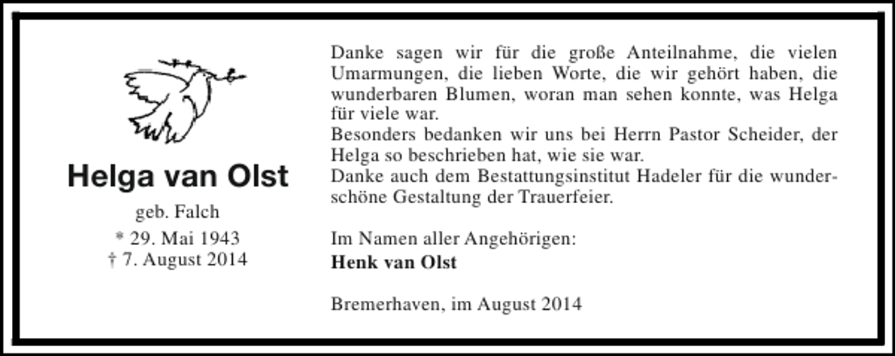 <p>Helga van Olst<br />geb. Falch<br />* 29. Mai 1943<br />† 7. August 2014</p><p>Danke sagen wir für die große Anteilnahme, die vielen<br />Umarmungen, die lieben Worte, die wir gehört haben, die<br />wunderbaren Blumen, woran man sehen konnte, was Helga<br />für viele war.<br />Besonders bedanken wir uns bei Herrn Pastor Scheider, der<br />Helga so beschrieben hat, wie sie war.<br />Danke auch dem Bestattungsinstitut Hadeler für die wunderschöne Gestaltung der Trauerfeier.<br />Im Namen aller Angehörigen:<br />Henk van Olst<br />Bremerhaven, im August 2014</p>