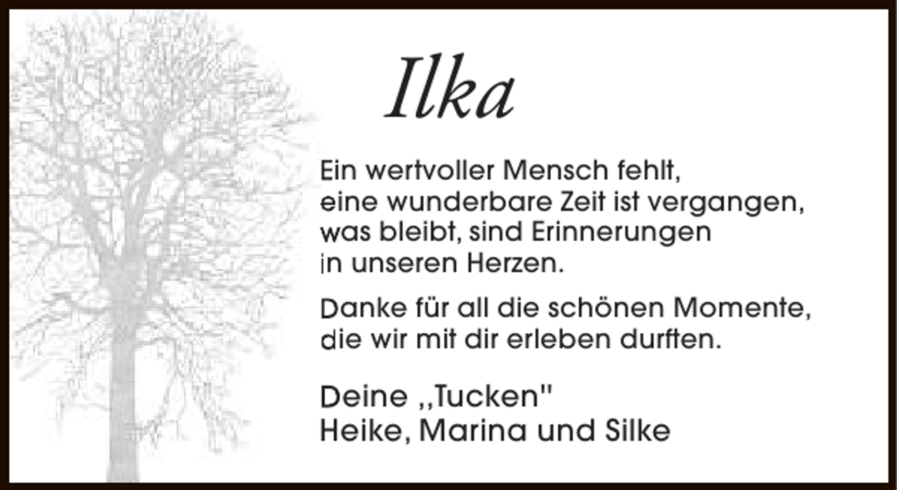 <p>Ilka<br />Ein wertvoller Mensch fehlt,<br />eine wunderbare Zeit ist vergangen,<br />was bleibt, sind Erinnerungen<br />in unseren Herzen.<br />Danke für all die schönen Momente,<br />die wir mit dir erleben durften.</p><p>Deine ,,Tucken''<br />Heike, Marina und Silke</p>