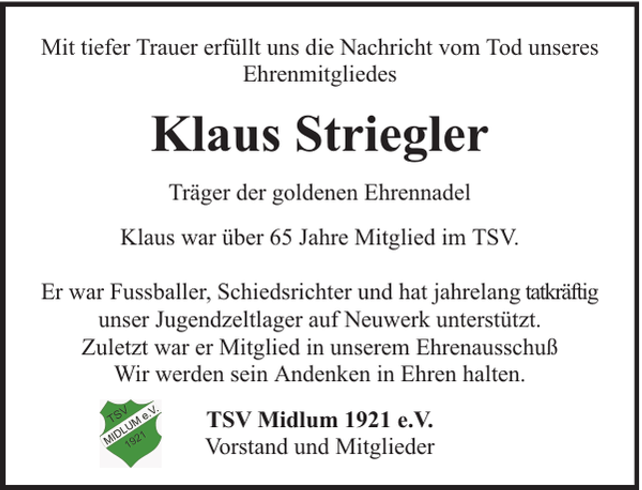 <p>Mit tiefer Trauer erfüllt uns die Nachricht vom Tod unseres<br />Ehrenmitgliedes</p><p>Klaus Striegler<br />Träger der goldenen Ehrennadel<br />Klaus war über 65 Jahre Mitglied im TSV.<br />Er war Fussballer, Schiedsrichter und hat jahrelang tatkräftig<br />unser Jugendzeltlager auf Neuwerk unterstützt.<br />Zuletzt war er Mitglied in unserem Ehrenausschuß<br />Wir werden sein Andenken in Ehren halten.<br />TSV Midlum 1921 e.V.<br />Vorstand und Mitglieder</p>