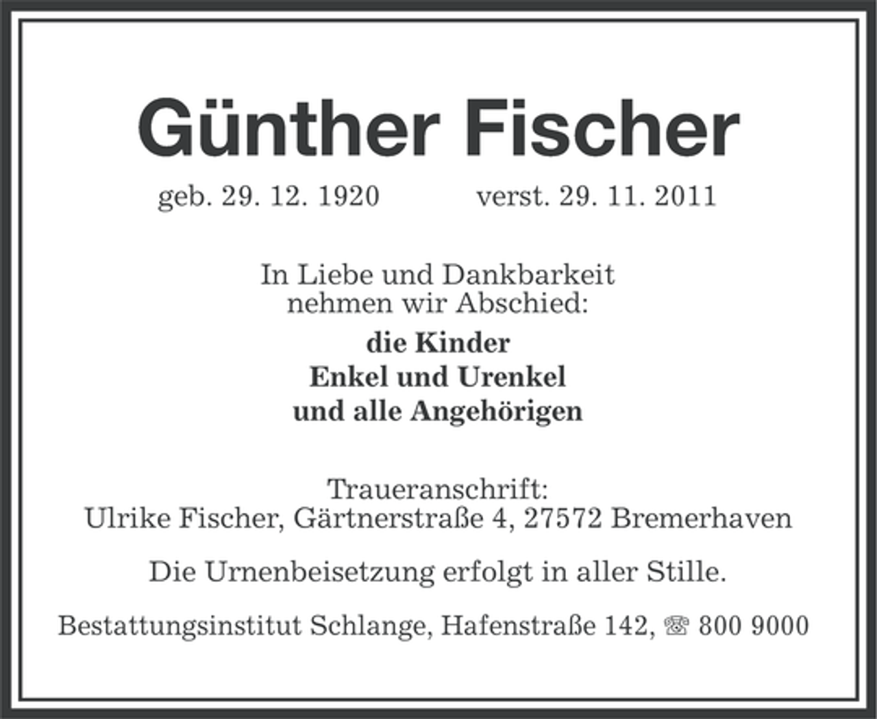 <p>Günther Fischer<br />geb. 29. 12. 1920</p>
<p>verst. 29. 11. 2011</p>
<p>In Liebe und Dankbarkeit<br />nehmen wir Abschied:<br />die Kinder<br />Enkel und Urenkel<br />und alle Angehörigen<br />Traueranschrift:<br />Ulrike Fischer, Gärtnerstraße 4, 27572 Bremerhaven<br />Die Urnenbeisetzung erfolgt in aller Stille.<br />Bestattungsinstitut Schlange, Hafenstraße 142, 800 9000</p>