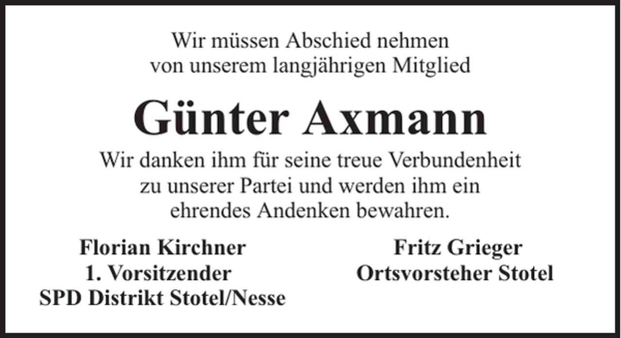 <p>Wir müssen Abschied nehmen<br />von unserem langjährigen Mitglied</p><p>Günter Axmann</p><p>Wir danken ihm für seine treue Verbundenheit<br />zu unserer Partei und werden ihm ein<br />ehrendes Andenken bewahren.<br />Florian Kirchner<br />1. Vorsitzender<br />SPD Distrikt Stotel/Nesse</p><p>Fritz Grieger<br />Ortsvorsteher Stotel</p>