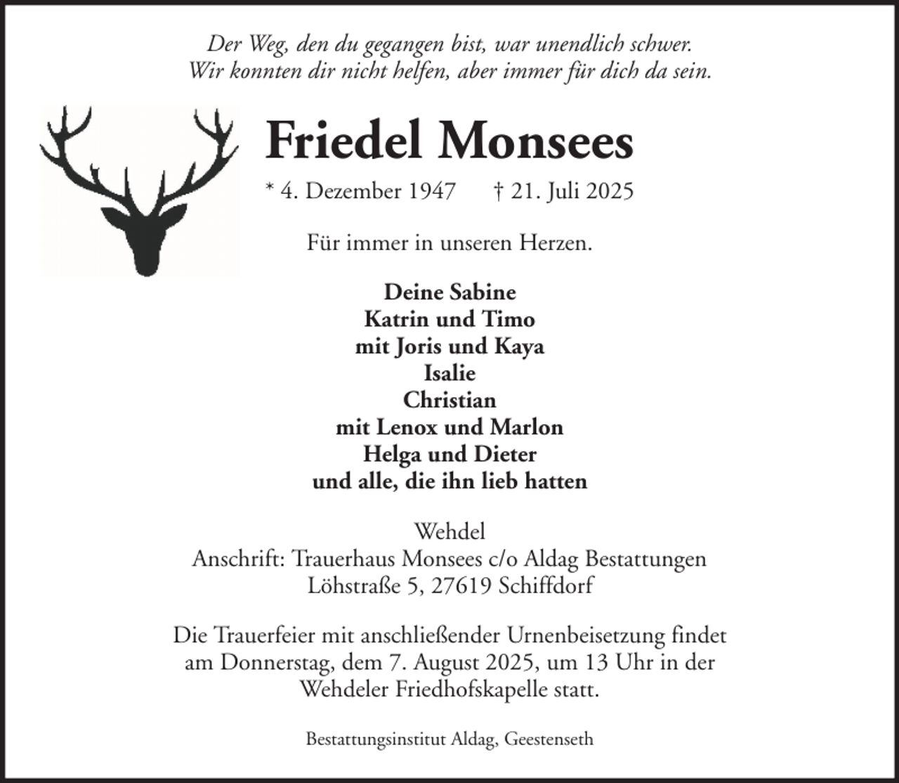 <p>Der Weg, den du gegangen bist, war unendlich schwer.<br />Wir konnten dir nicht helfen, aber immer für dich da sein.</p><p>Friedel Monsees<br />* 4. Dezember 1947</p><p>† 21. Juli 2025</p><p>Für immer in unseren Herzen.<br />Deine Sabine<br />Katrin und Timo<br />mit Joris und Kaya<br />Isalie<br />Christian<br />mit Lenox und Marlon<br />Helga und Dieter<br />und alle, die ihn lieb hatten<br />Wehdel<br />Anschrift: Trauerhaus Monsees c/o Aldag Bestattungen<br />Löhstraße 5, 27619 Schiffdorf<br />Die Trauerfeier mit anschließender Urnenbeisetzung findet<br />am Donnerstag, dem 7. August 2025, um 13 Uhr in der<br />Wehdeler Friedhofskapelle statt.<br />Bestattungsinstitut Aldag, Geestenseth</p>