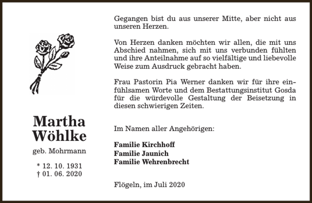 <p>Gegangen bist du aus unserer Mitte, aber nicht aus<br />unseren Herzen.<br />Von Herzen danken möchten wir allen, die mit uns<br />Abschied nahmen, sich mit uns verbunden fühlten<br />und ihre Anteilnahme auf so vielfältige und liebevolle<br />Weise zum Ausdruck gebracht haben.<br />Frau Pastorin Pia Werner danken wir für ihre einfühlsamen Worte und dem Bestattungsinstitut Gosda<br />für die würdevolle Gestaltung der Beisetzung in<br />diesen schwierigen Zeiten.</p><p>Martha<br />Wöhlke<br />geb. Mohrmann<br />* 12. 10. 1931<br />† 01. 06. 2020</p><p>Im Namen aller Angehörigen:<br />Familie Kirchhoff<br />Familie Jaunich<br />Familie Wehrenbrecht<br />Flögeln, im Juli 2020</p>
