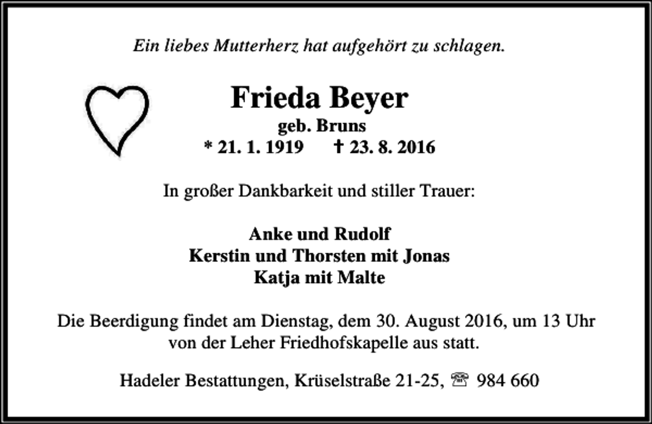 <p>Ein liebes Mutterherz hat aufgehört zu schlagen.</p><p>Frieda Beyer</p><p>geb. Bruns<br />* 21. 1. 1919<br />B 23. 8. 2016<br />In großer Dankbarkeit und stiller Trauer:<br />Anke und Rudolf<br />Kerstin und Thorsten mit Jonas<br />Katja mit Malte<br />Die Beerdigung findet am Dienstag, dem 30. August 2016, um 13 Uhr<br />von der Leher Friedhofskapelle aus statt.<br />Hadeler Bestattungen, Krüselstraße 21-25, ℡ 984 660</p>