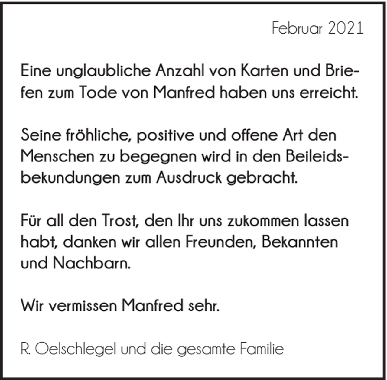 <p>Februar 2021<br />Eine unglaubliche Anzahl von Karten und Briefen zum Tode von Manfred haben uns erreicht.<br />Seine fröhliche, positive und offene Art den<br />Menschen zu begegnen wird in den Beileidsbekundungen zum Ausdruck gebracht.<br />Für all den Trost, den Ihr uns zukommen lassen<br />habt, danken wir allen Freunden, Bekannten<br />und Nachbarn.<br />Wir vermissen Manfred sehr.<br />R. Oelschlegel und die gesamte Familie</p>