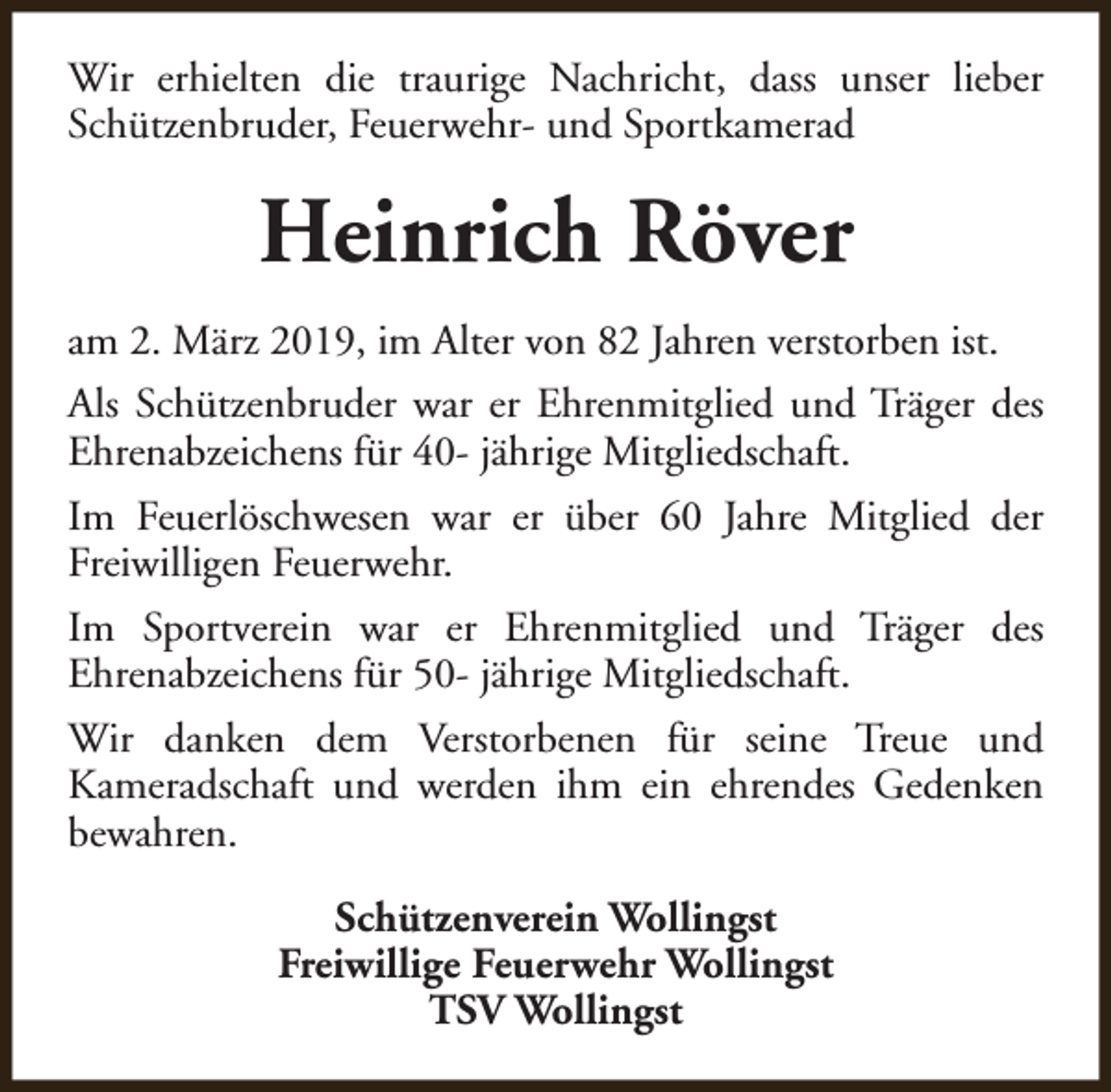 <p>Wir erhielten die traurige Nachricht, dass unser lieber<br />Schützenbruder, Feuerwehr- und Sportkamerad</p><p>Heinrich Röver<br />am 2. März 2019, im Alter von 82 Jahren verstorben ist.<br />Als Schützenbruder war er Ehrenmitglied und Träger des<br />Ehrenabzeichens für 40- jährige Mitgliedschaft.<br />Im Feuerlöschwesen war er über 60 Jahre Mitglied der<br />Freiwilligen Feuerwehr.<br />Im Sportverein war er Ehrenmitglied und Träger des<br />Ehrenabzeichens für 50- jährige Mitgliedschaft.<br />Wir danken dem Verstorbenen für seine Treue und<br />Kameradschaft und werden ihm ein ehrendes Gedenken<br />bewahren.<br />Schützenverein Wollingst<br />Freiwillige Feuerwehr Wollingst<br />TSV Wollingst</p>