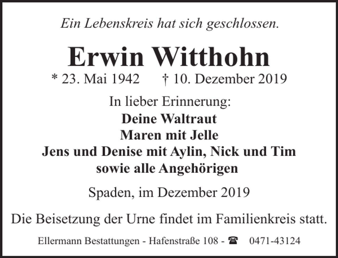 <p>Ein Lebenskreis hat sich geschlossen.</p><p>Erwin Witthohn</p><p>* 23. Mai 1942</p><p>† 10. Dezember 2019</p><p>In lieber Erinnerung:<br />Deine Waltraut<br />Maren mit Jelle<br />Jens und Denise mit Aylin, Nick und Tim<br />sowie alle Angehörigen<br />Spaden, im Dezember 2019<br />Die Beisetzung der Urne findet im Familienkreis statt.<br />Ellermann Bestattungen - Hafenstraße 108 - (</p><p>0471-43124</p>