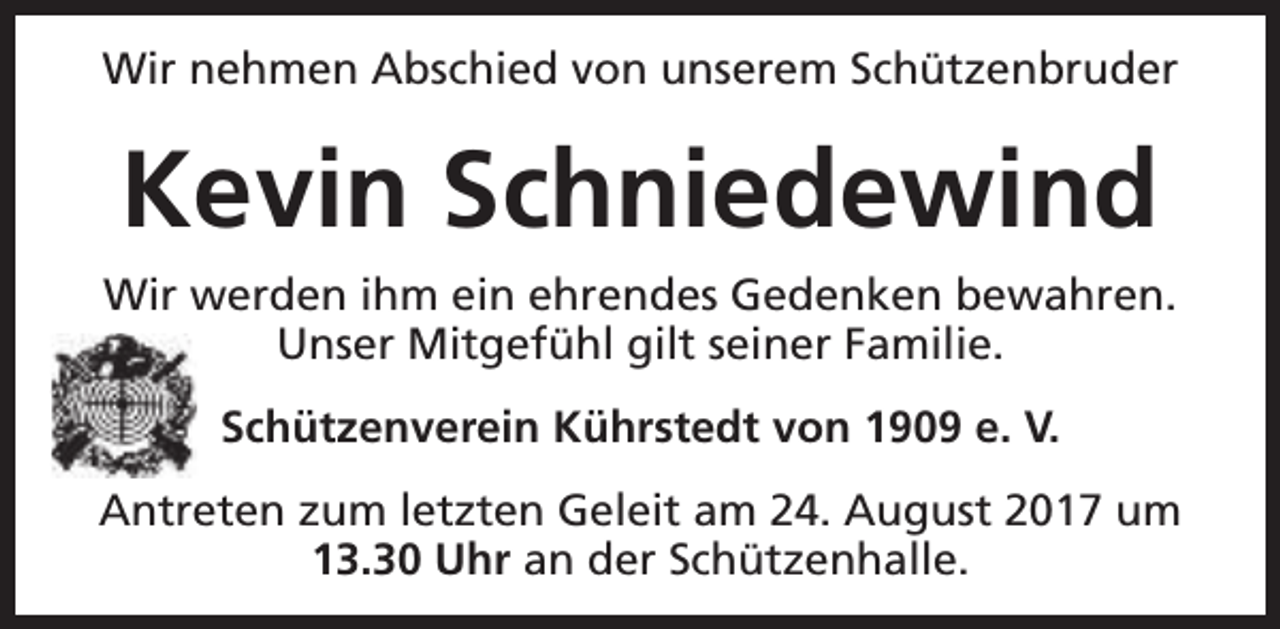 <p>Wir nehmen Abschied von unserem Schützenbruder</p><p>Kevin Schniedewind<br />Wir werden ihm ein ehrendes Gedenken bewahren.<br />Unser Mitgefühl gilt seiner Familie.<br />Schützenverein Kührstedt von 1909 e. V.<br />Antreten zum letzten Geleit am 24. August 2017 um<br />13.30 Uhr an der Schützenhalle.</p>
