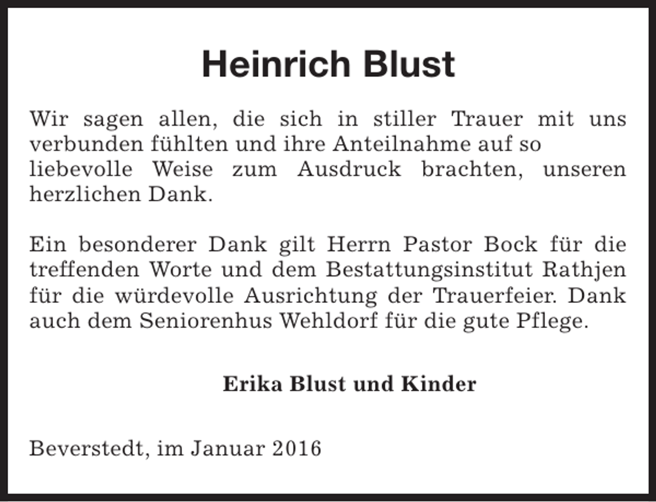<p>Heinrich Blust<br />Wir sagen allen, die sich in stiller Trauer mit uns<br />verbunden fühlten und ihre Anteilnahme auf so<br />liebevolle Weise zum Ausdruck brachten, unseren<br />herzlichen Dank.<br />Ein besonderer Dank gilt Herrn Pastor Bock für die<br />treffenden Worte und dem Bestattungsinstitut Rathjen<br />für die würdevolle Ausrichtung der Trauerfeier. Dank<br />auch dem Seniorenhus Wehldorf für die gute Pflege.<br />Erika Blust und Kinder<br />Beverstedt, im Januar 2016</p>