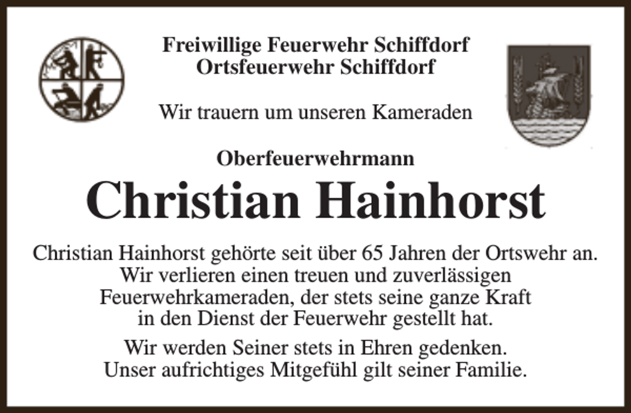 <p>Freiwillige Feuerwehr Schiffdorf<br />Ortsfeuerwehr Schiffdorf<br />Wir trauern um unseren Kameraden<br />Oberfeuerwehrmann</p><p>Christian Hainhorst<br />Christian Hainhorst gehörte seit über 65 Jahren der Ortswehr an.<br />Wir verlieren einen treuen und zuverlässigen<br />Feuerwehrkameraden, der stets seine ganze Kraft<br />in den Dienst der Feuerwehr gestellt hat.<br />Wir werden Seiner stets in Ehren gedenken.<br />Unser aufrichtiges Mitgefühl gilt seiner Familie.</p>