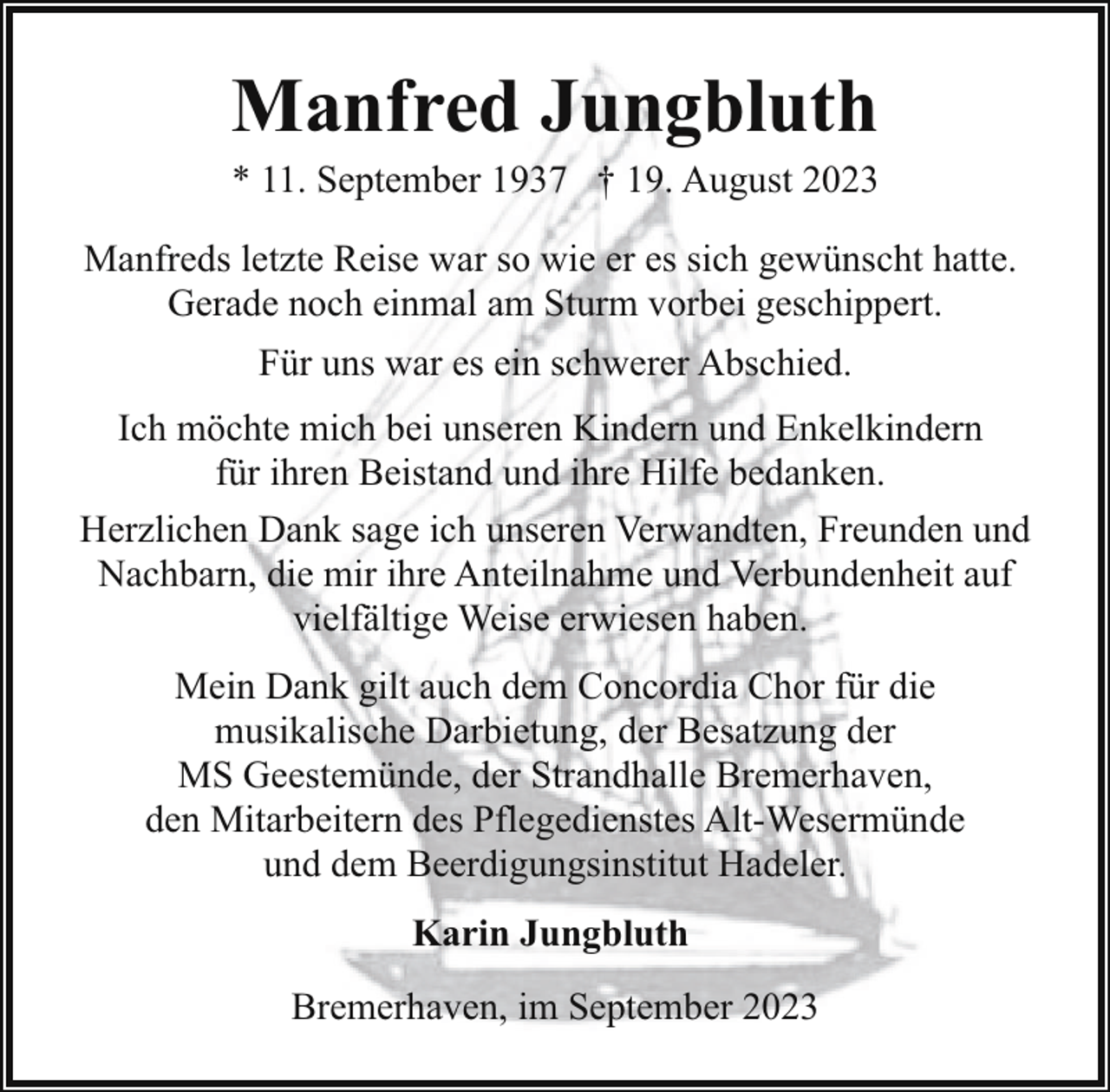 <p>Manfred Jungbluth</p><p>* 11. September 1937 † 19. August 2023<br />Manfreds letzte Reise war so wie er es sich gewünscht hatte.<br />Gerade noch einmal am Sturm vorbei geschippert.<br />Für uns war es ein schwerer Abschied.<br />Ich möchte mich bei unseren Kindern und Enkelkindern<br />für ihren Beistand und ihre Hilfe bedanken.<br />Herzlichen Dank sage ich unseren Verwandten, Freunden und<br />Nachbarn, die mir ihre Anteilnahme und Verbundenheit auf<br />vielfältige Weise erwiesen haben.<br />Mein Dank gilt auch dem Concordia Chor für die<br />musikalische Darbietung, der Besatzung der<br />MS Geestemünde, der Strandhalle Bremerhaven,<br />den Mitarbeitern des Pflegedienstes Alt-Wesermünde<br />und dem Beerdigungsinstitut Hadeler.<br />Karin Jungbluth<br />Bremerhaven, im September 2023</p>