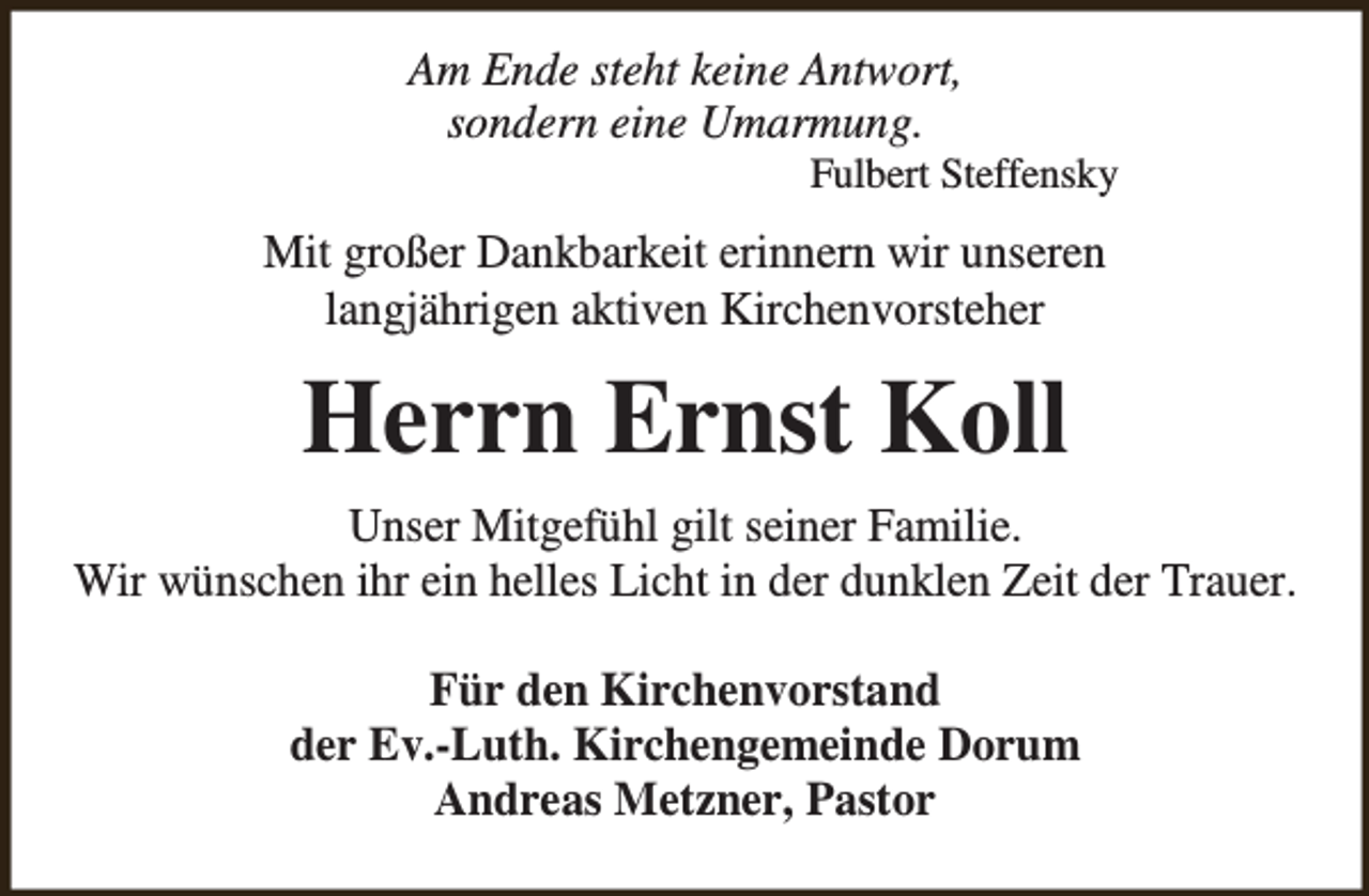 <p>Am Ende steht keine Antwort,<br />sondern eine Umarmung.</p><p>Fulbert Steffensky</p><p>Mit großer Dankbarkeit erinnern wir unseren<br />langjährigen aktiven Kirchenvorsteher</p><p>Herrn Ernst Koll<br />Unser Mitgefühl gilt seiner Familie.<br />Wir wünschen ihr ein helles Licht in der dunklen Zeit der Trauer.<br />Für den Kirchenvorstand<br />der Ev.-Luth. Kirchengemeinde Dorum<br />Andreas Metzner, Pastor</p>