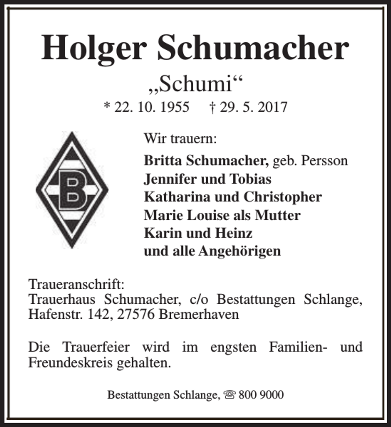 <p>Holger Schumacher<br />„Schumi“</p><p>* 22. 10. 1955</p><p>† 29. 5. 2017</p><p>Wir trauern:<br />Britta Schumacher, geb. Persson<br />Jennifer und Tobias<br />Katharina und Christopher<br />Marie Louise als Mutter<br />Karin und Heinz<br />und alle Angehörigen<br />Traueranschrift:<br />Trauerhaus Schumacher, c/o Bestattungen Schlange,<br />Hafenstr. 142, 27576 Bremerhaven<br />Die Trauerfeier wird im engsten Familien- und<br />Freundeskreis gehalten.<br />Bestattungen Schlange, s 800 9000</p>