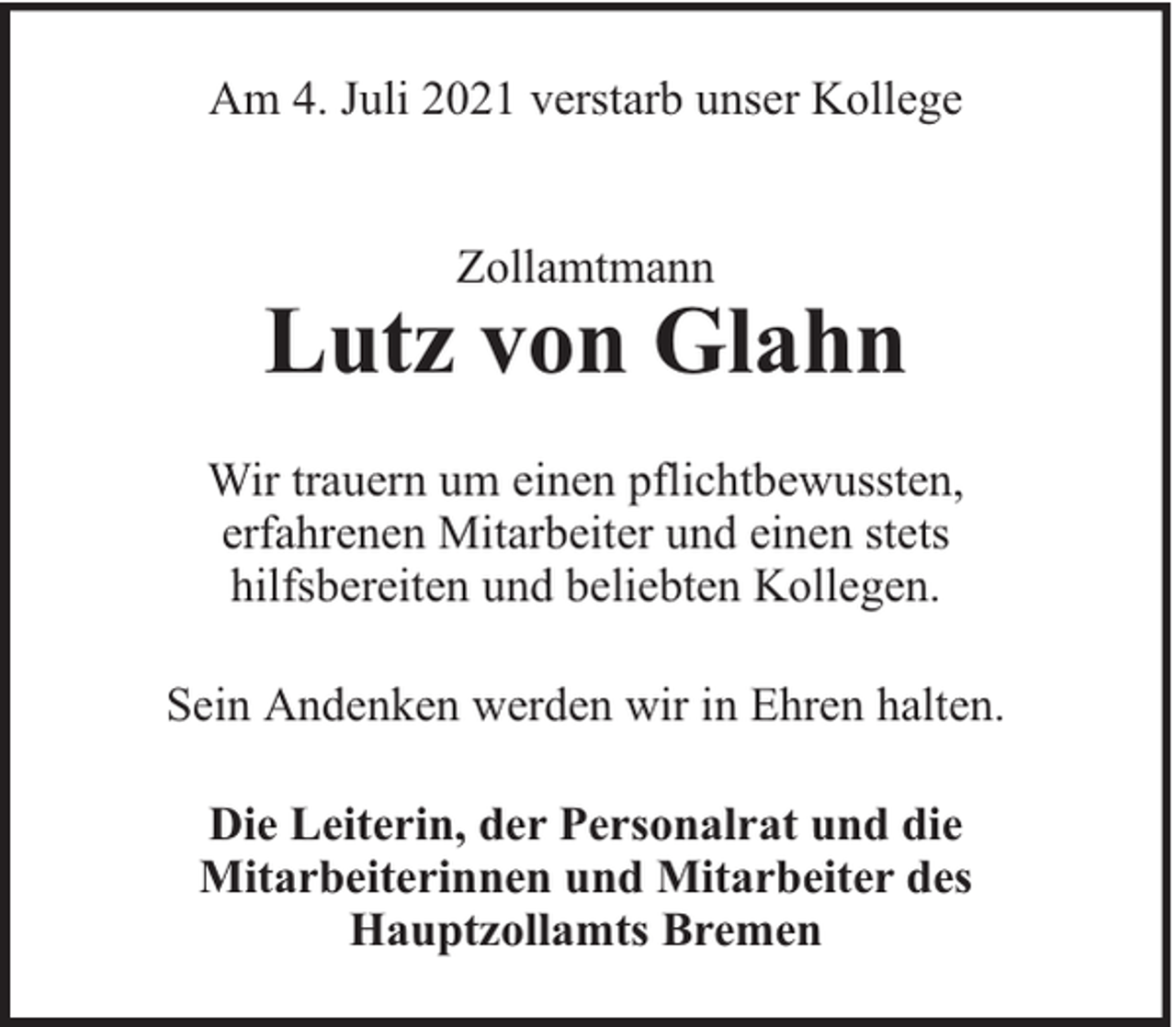 <p>Am 4. Juli 2021 verstarb unser Kollege<br />Zollamtmann</p>
<p>Lutz von Glahn<br />Wir trauern um einen pflichtbewussten,<br />erfahrenen Mitarbeiter und einen stets<br />hilfsbereiten und beliebten Kollegen.<br />Sein Andenken werden wir in Ehren halten.<br />Die Leiterin, der Personalrat und die<br />Mitarbeiterinnen und Mitarbeiter des<br />Hauptzollamts Bremen</p>