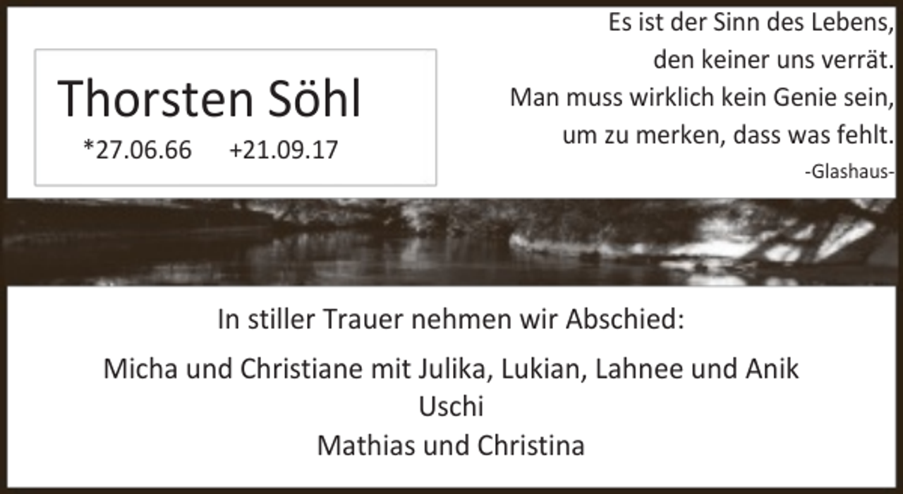 <p>Thorsten Söhl<br />*27.06.66</p><p>+21.09.17</p><p>Es ist der Sinn des Lebens,<br />den keiner uns verrät.<br />Man muss wirklich kein Genie sein,<br />um zu merken, dass was fehlt.</p><p>In stiller Trauer nehmen wir Abschied:</p><p>Micha und Christiane mit Julika, Lukian, Lahnee und Anik<br />Uschi<br />Mathias und Christina</p><p>-Glashaus-</p>
