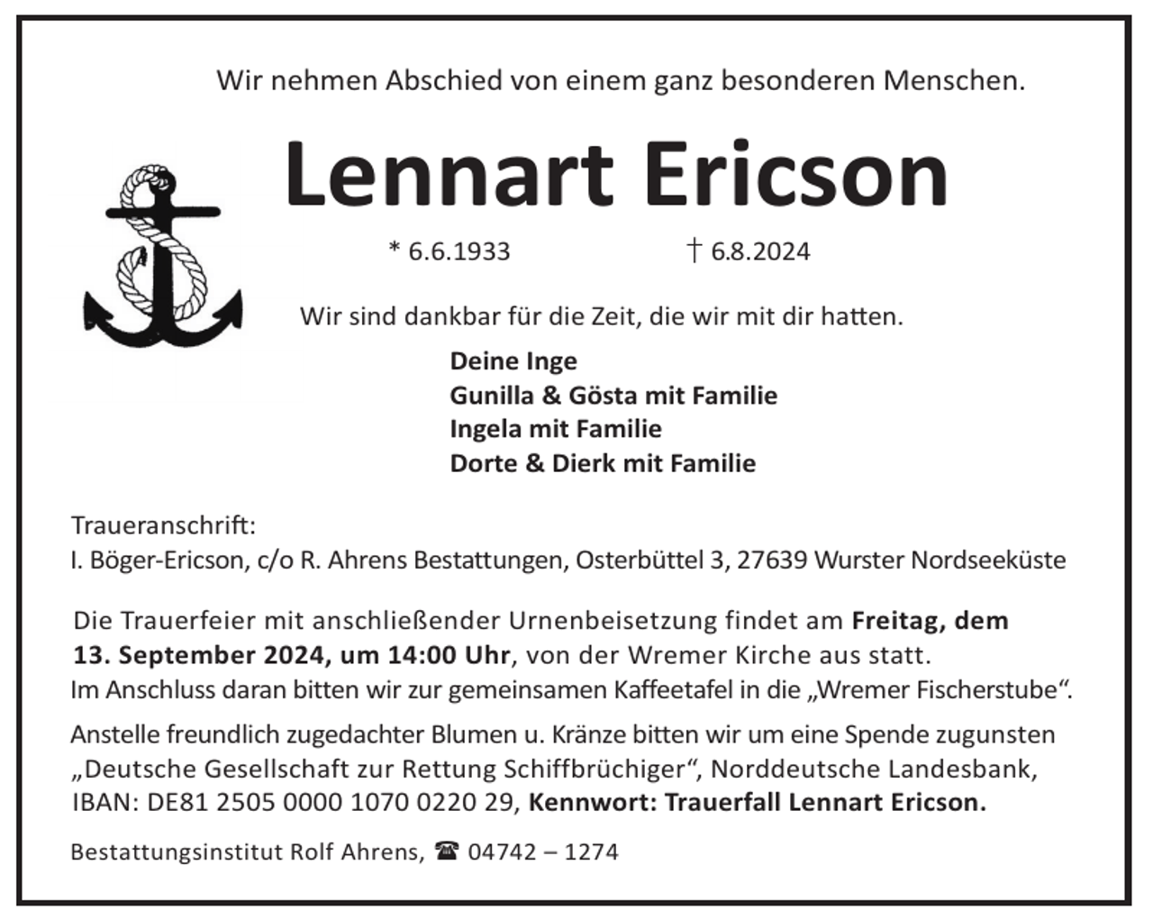 <p>Wir nehmen Abschied von einem ganz besonderen Menschen.</p><p>Lennart Ericson<br />* 6.6.1933</p><p>† 6.8.2024</p><p>Wir sind dankbar für die Zeit, die wir mit dir ha©en.<br />Deine Inge<br />Gunilla &amp; Gösta mit Familie<br />Ingela mit Familie<br />Dorte &amp; Dierk mit Familie<br />TraueranschriL:<br />I. Böger-Ericson, c/o R. Ahrens Bestattungen, Osterbüttel 3, 27639 Wurster Nordseeküste<br />Die Trauerfeier mit anschließender Urnenbeisetzung findet am Freitag, dem<br />13. September 2024, um 14:00 Uhr, von der Wremer Kirche aus statt.<br />Im Anschluss daran bitten wir zur gemeinsamen Kaffeetafel in die „Wremer Fischerstube“.<br />Anstelle freundlich zugedachter Blumen u. Kränze bitten wir um eine Spende zugunsten<br />„Deutsche Gesellschaft zur Rettung Schiffbrüchiger“, Norddeutsche Landesbank,<br />IBAN: DE81 2505 0000 107220 29, Kennwort: Trauerfall Lennart Ericson.<br />Bestattungsinstitut Rolf Ahrens,  04742 – 1274</p>