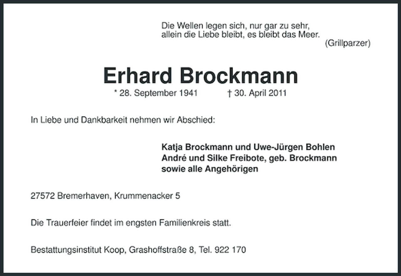 <p>Die Wellen legen sich, nur gar zu sehr, allein die Liebe bleibt, es bleibt das Meer. (Grillparzer)</p><p>Erhard Brockmann<br />* 28. September 1941 In Liebe und Dankbarkeit nehmen wir Abschied: Katja Brockmann und Uwe-Jürgen Bohlen André und Silke Freibote, geb. Brockmann sowie alle Angehörigen 27572 Bremerhaven, Krummenacker 5 Die Trauerfeier findet im engsten Familienkreis statt. Bestattungsinstitut Koop, Grashoffstraße 8, Tel. 922 170 † 30. April 2011</p>
