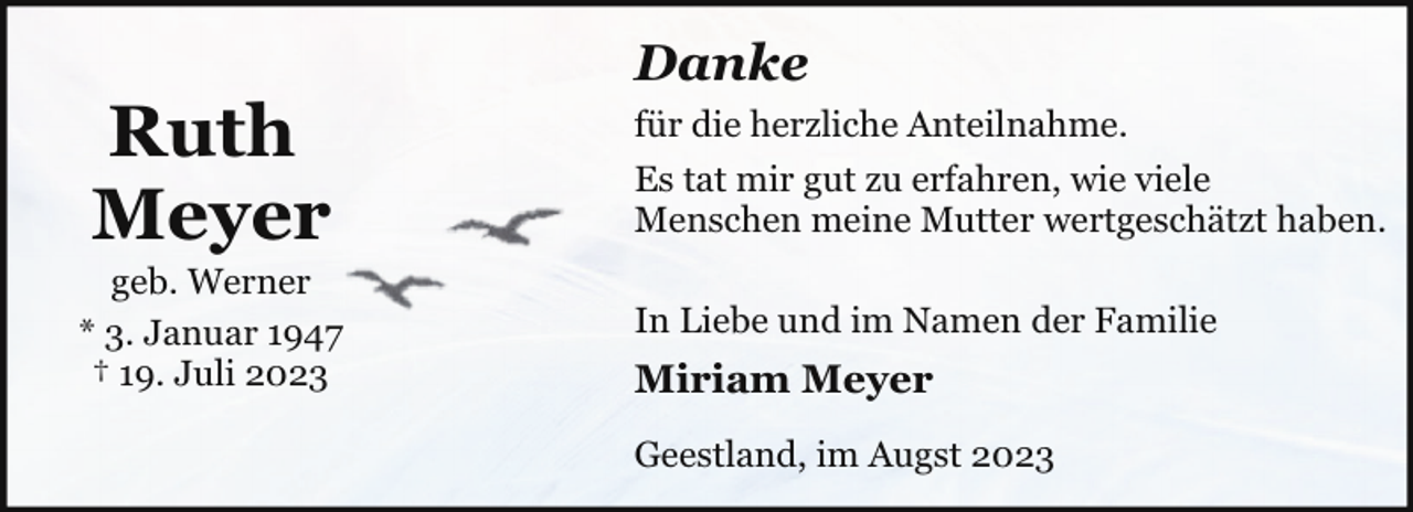 <p>Ruth<br />Meyer</p><p>geb. Werner<br />* 3. Januar 1947<br />† 19. Juli 2023</p><p>Danke<br />für die herzliche Anteilnahme.<br />Es tat mir gut zu erfahren, wie viele<br />Menschen meine Mutter wertgeschätzt haben.<br />In Liebe und im Namen der Familie</p><p>Miriam Meyer<br />Geestland, im Augst 2023</p>