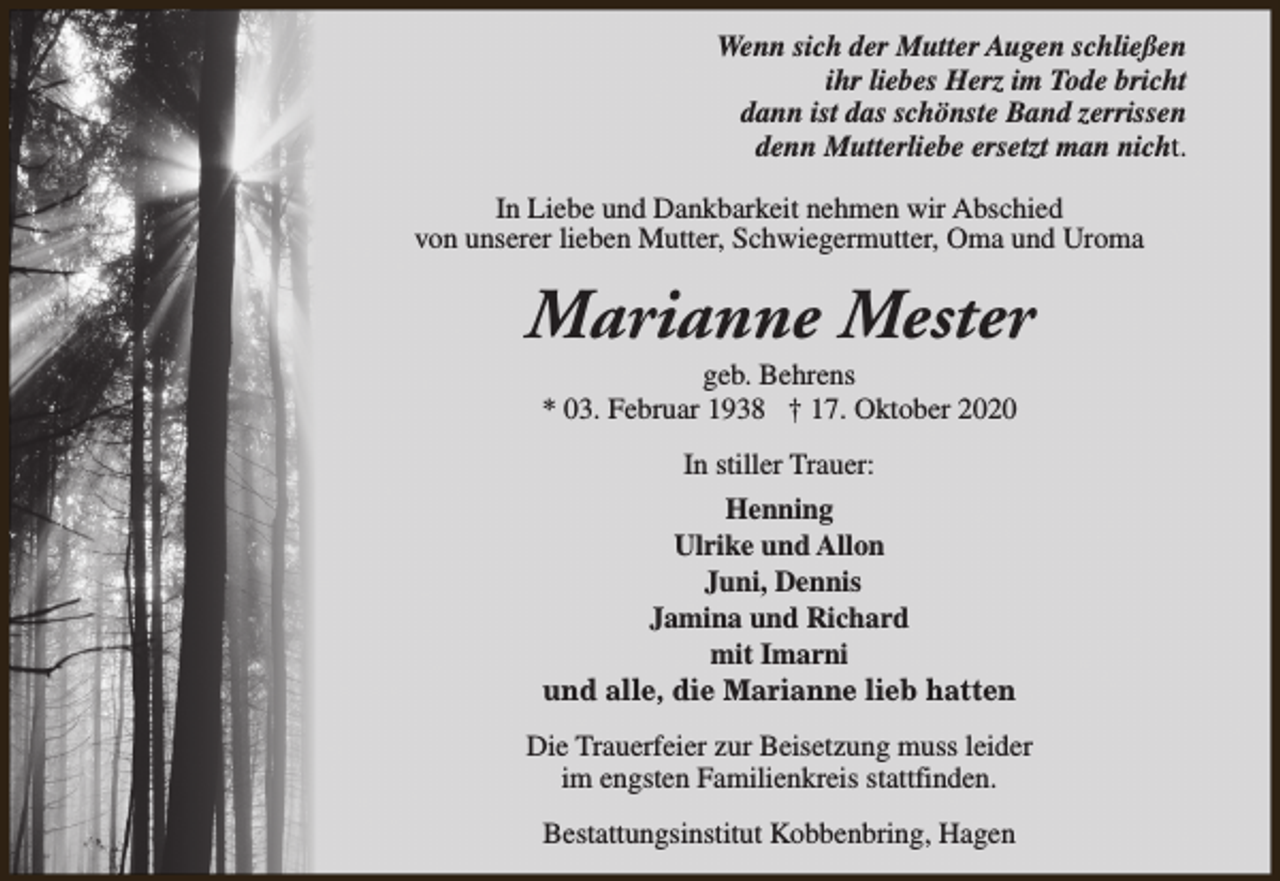 <p>Wenn sich der Mutter Augen schließen<br />ihr liebes Herz im Tode bricht<br />dann ist das schönste Band zerrissen<br />denn Mutterliebe ersetzt man nicht.<br />In Liebe und Dankbarkeit nehmen wir Abschied<br />von unserer lieben Mutter, Schwiegermutter, Oma und Uroma</p><p>Marianne Mester<br />geb. Behrens<br />* 03. Februar 1938 † 17. Oktober 2020<br />In stiller Trauer:<br />Henning<br />Ulrike und Allon<br />Juni, Dennis<br />Jamina und Richard<br />mit Imarni<br />und alle, die Marianne lieb hatten<br />Die Trauerfeier zur Beisetzung muss leider<br />im engsten Familienkreis stattfinden.<br />Bestattungsinstitut Kobbenbring, Hagen</p>