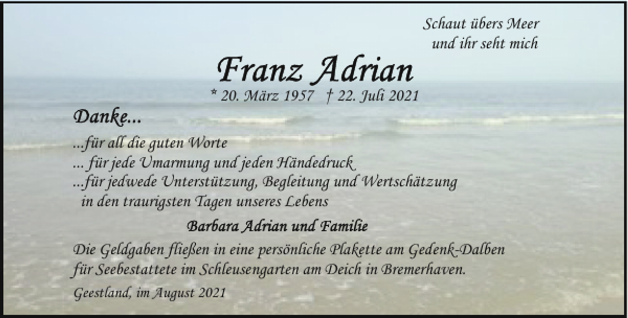 <p>Schaut übers Meer<br />und ihr seht mich<br />* 20. März 1957 † 22. Juli 2021<br />...für all die guten Worte<br />... für jede Umarmung und jeden Händedruck<br />...für jedwede Unterstützung, Begleitung und Wertschätzung<br />in den traurigsten Tagen unseres Lebens<br />Die Geldgaben fließen in eine persönliche Plakette am Gedenk-Dalben<br />für Seebestattete im Schleusengarten am Deich in Bremerhaven.<br />Geestland, im August 2021</p>