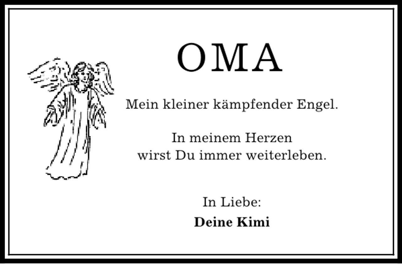 <p>OMA<br />Mein kleiner kämpfender Engel.<br />In meinem Herzen<br />wirst Du immer weiterleben.<br />In Liebe:<br />Deine Kimi</p>
