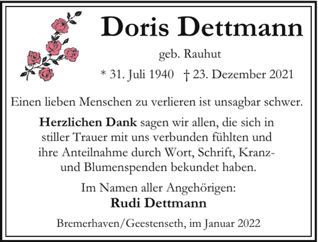 <p>Doris Dettmann<br />geb. Rauhut</p><p>* 31. Juli 1940 † 23. Dezember 2021<br />Einen lieben Menschen zu verlieren ist unsagbar schwer.<br />Herzlichen Dank sagen wir allen, die sich in<br />stiller Trauer mit uns verbunden fühlten und<br />ihre Anteilnahme durch Wort, Schrift, Kranzund Blumenspenden bekundet haben.<br />Im Namen aller Angehörigen:</p><p>Rudi Dettmann</p><p>Bremerhaven/Geestenseth, im Januar 2022</p>