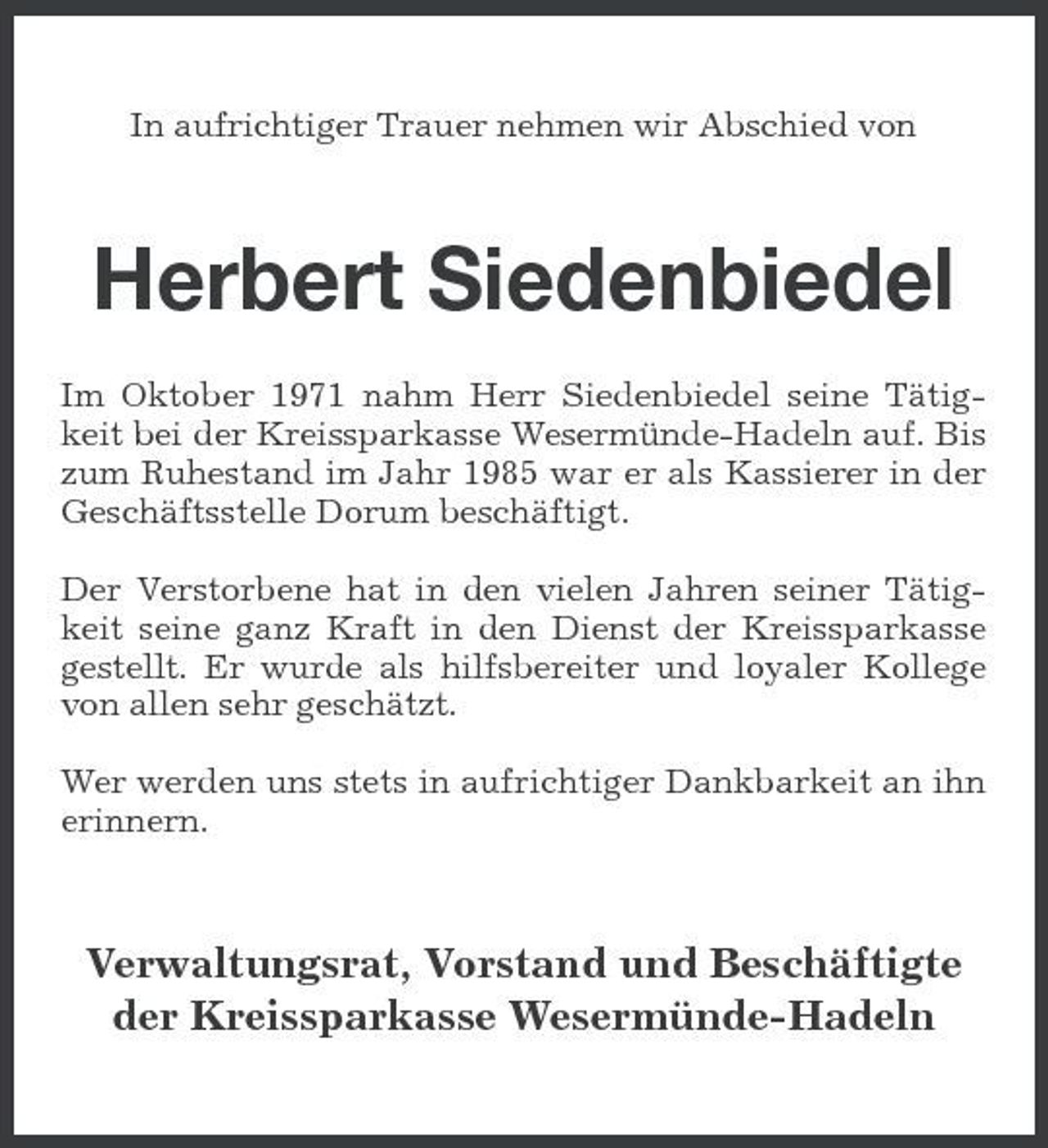<p>In aufrichtiger Trauer nehmen wir Abschied von</p><p>Herbert Siedenbiedel<br />Im Oktober 1971 nahm Herr Siedenbiedel seine Tätigkeit bei der Kreissparkasse Wesermünde-Hadeln auf. Bis zum Ruhestand im Jahr 1985 war er als Kassierer in der Geschäftsstelle Dorum beschäftigt. Der Verstorbene hat in den vielen Jahren seiner Tätigkeit seine ganz Kraft in den Dienst der Kreissparkasse gestellt. Er wurde als hilfsbereiter und loyaler Kollege von allen sehr geschätzt. Wer werden uns stets in aufrichtiger Dankbarkeit an ihn erinnern.</p><p>Verwaltungsrat, Vorstand und Beschäftigte der Kreissparkasse Wesermünde-Hadeln</p>