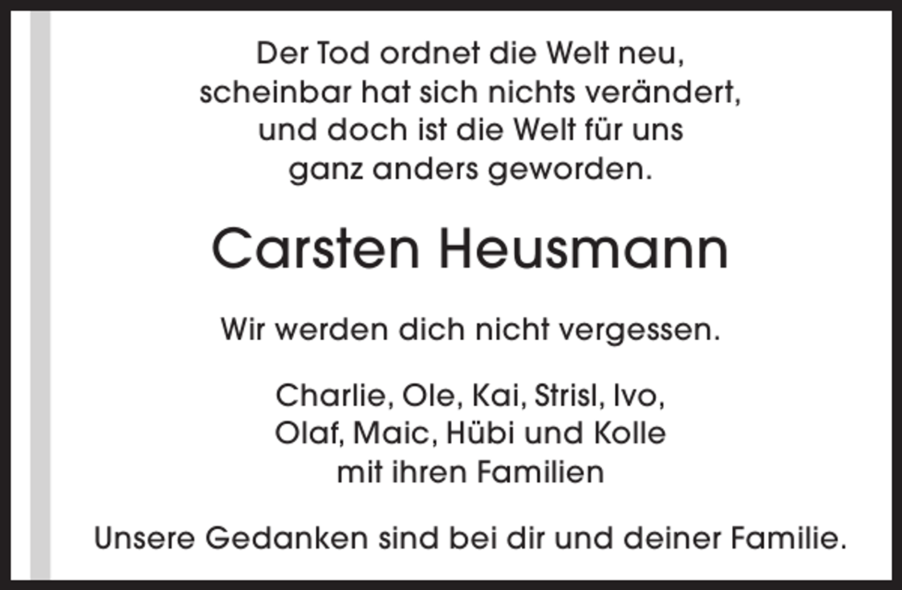 <p>Der Tod ordnet die Welt neu,<br />scheinbar hat sich nichts verändert,<br />und doch ist die Welt für uns<br />ganz anders geworden.</p><p>Carsten Heusmann<br />Wir werden dich nicht vergessen.<br />Charlie, Ole, Kai, Strisl, Ivo,<br />Olaf, Maic, Hübi und Kolle<br />mit ihren Familien<br />Unsere Gedanken sind bei dir und deiner Familie.</p>