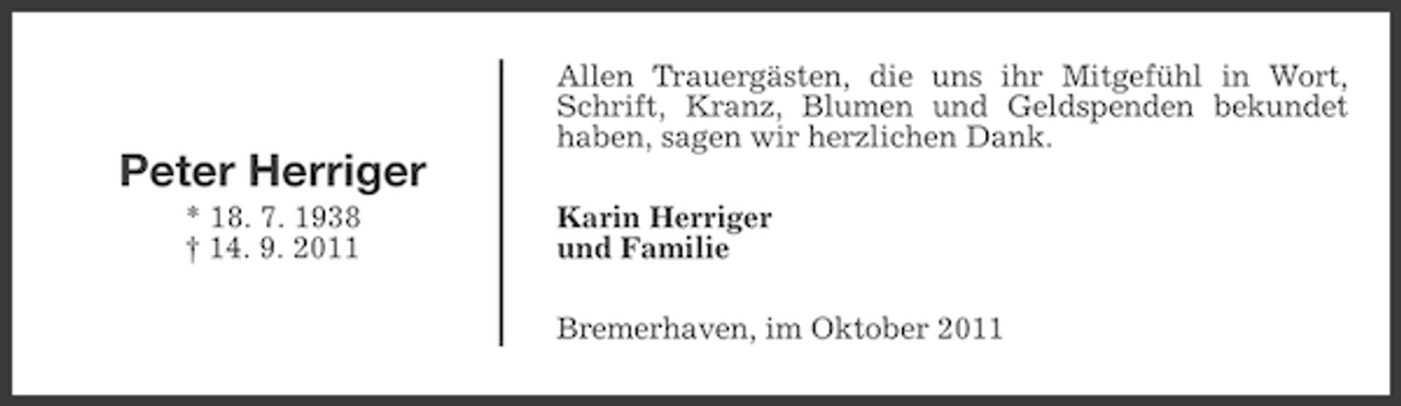 <p>Allen Trauergästen, die uns ihr Mitgefühl in Wort,<br />Schrift, Kranz, Blumen und Geldspenden bekundet<br />haben, sagen wir herzlichen Dank.</p><p>Peter Herriger<br />* 18. 7. 1938<br />† 14. 9. 2011</p><p>Karin Herriger<br />und Familie<br />Bremerhaven, im Oktober 2011</p>