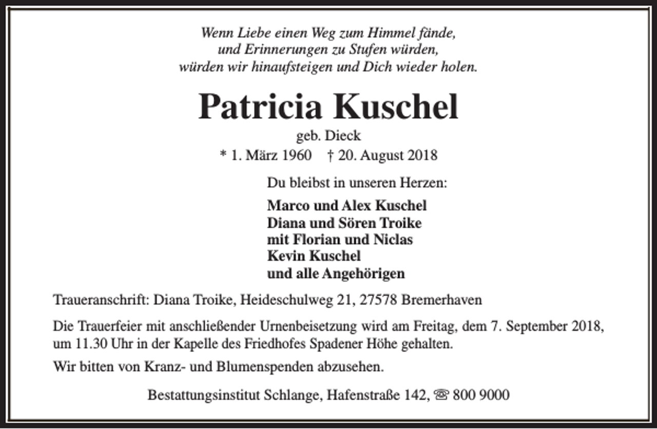 <p>Wenn Liebe einen Weg zum Himmel fände,<br />und Erinnerungen zu Stufen würden,<br />würden wir hinaufsteigen und Dich wieder holen.</p><p>Patricia Kuschel<br />geb. Dieck<br />* 1. März 1960 † 20. August 2018</p><p>Du bleibst in unseren Herzen:<br />Marco und Alex Kuschel<br />Diana und Sören Troike<br />mit Florian und Niclas<br />Kevin Kuschel<br />und alle Angehörigen<br />Traueranschrift: Diana Troike, Heideschulweg 21, 27578 Bremerhaven<br />Die Trauerfeier mit anschließender Urnenbeisetzung wird am Freitag, dem 7. September 2018,<br />um 11.30 Uhr in der Kapelle des Friedhofes Spadener Höhe gehalten.<br />Wir bitten von Kranz- und Blumenspenden abzusehen.<br />Bestattungsinstitut Schlange, Hafenstraße 142, s 800 9000</p>