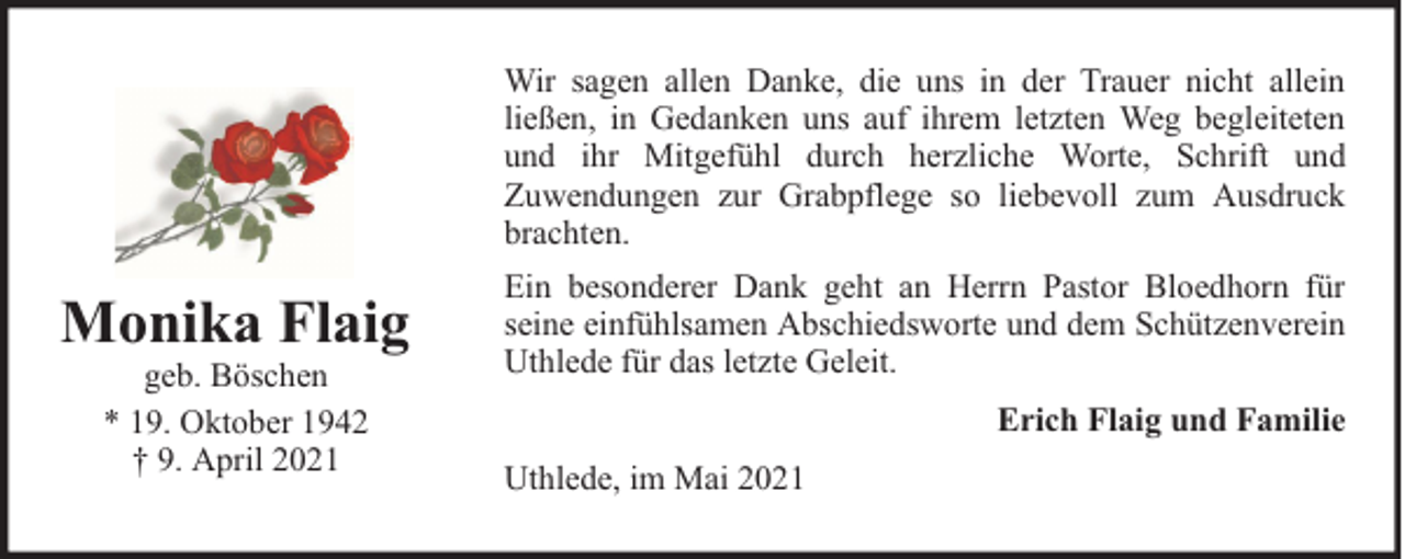 <p>Wir sagen allen Danke, die uns in der Trauer nicht allein<br />ließen, in Gedanken uns auf ihrem letzten Weg begleiteten<br />und ihr Mitgefühl durch herzliche Worte, Schrift und<br />Zuwendungen zur Grabpflege so liebevoll zum Ausdruck<br />brachten.</p><p>Monika Flaig<br />geb. Böschen<br />* 19. Oktober 1942<br />† 9. April 2021</p><p>Ein besonderer Dank geht an Herrn Pastor Bloedhorn für<br />seine einfühlsamen Abschiedsworte und dem Schützenverein<br />Uthlede für das letzte Geleit.<br />Erich Flaig und Familie<br />Uthlede, im Mai 2021</p>