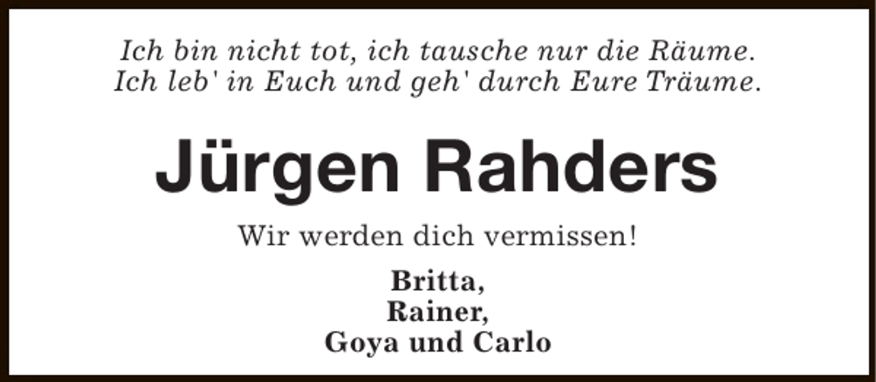 <p>Ich bin nicht tot, ich tausche nur die Räume.<br />Ich leb' in Euch und geh' durch Eure Träume.</p><p>Jürgen Rahders<br />Wir werden dich vermissen!<br />Britta,<br />Rainer,<br />Goya und Carlo</p>