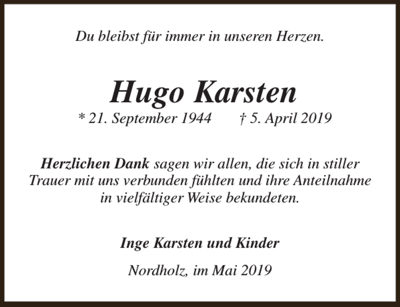 <p>Du bleibst für immer in unseren Herzen.</p><p>Hugo Karsten</p><p>* 21. September 1944</p><p>† 5. April 2019</p><p>Herzlichen Dank sagen wir allen, die sich in stiller<br />Trauer mit uns verbunden fühlten und ihre Anteilnahme<br />in vielfältiger Weise bekundeten.<br />Inge Karsten und Kinder<br />Nordholz, im Mai 2019</p>