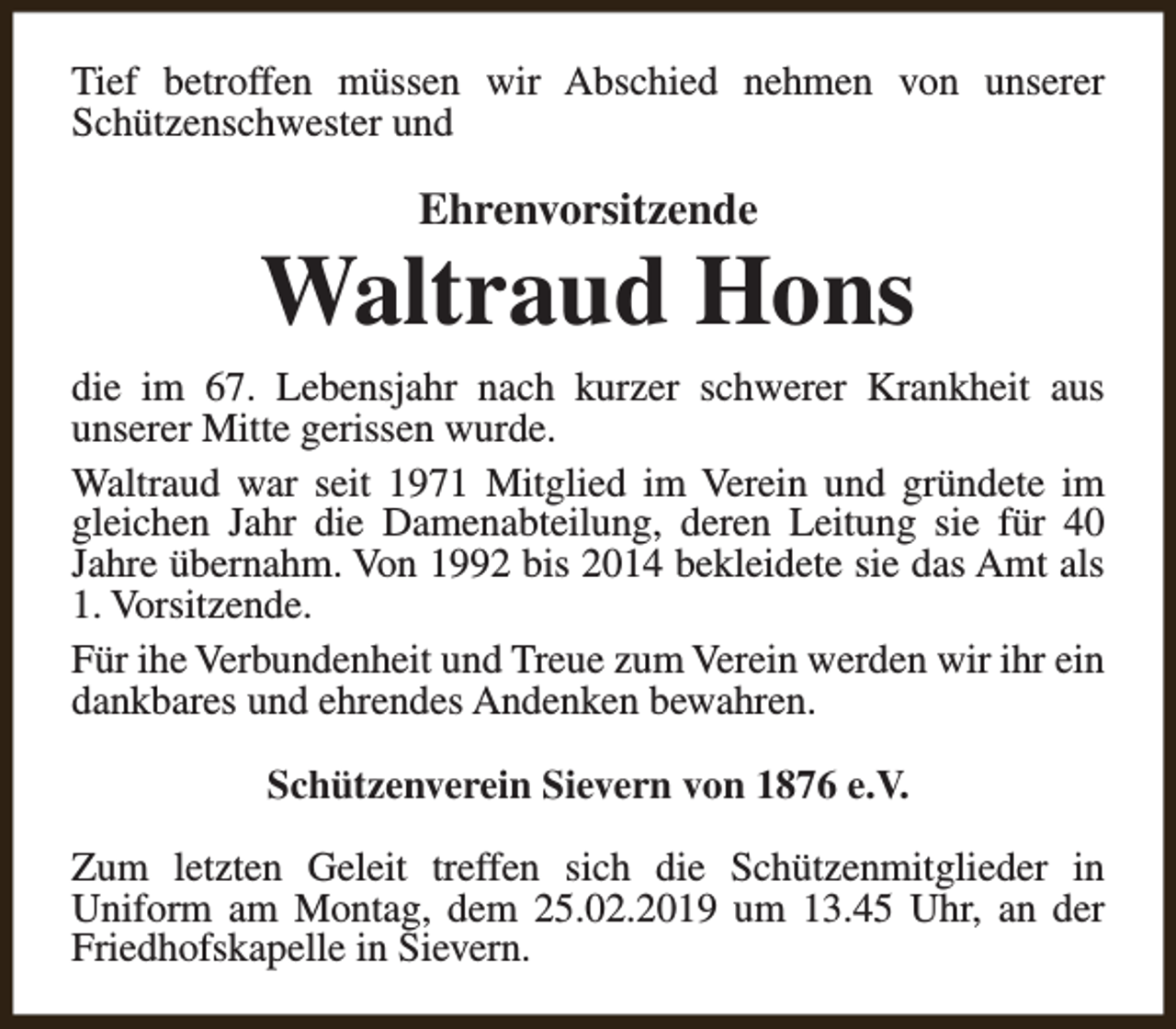 <p>Tief betroffen müssen wir Abschied nehmen von unserer<br />Schützenschwester und</p><p>Ehrenvorsitzende</p><p>Waltraud Hons<br />die im 67. Lebensjahr nach kurzer schwerer Krankheit aus<br />unserer Mitte gerissen wurde.<br />Waltraud war seit 1971 Mitglied im Verein und gründete im<br />gleichen Jahr die Damenabteilung, deren Leitung sie für 40<br />Jahre übernahm. Von 1992 bis 2014 bekleidete sie das Amt als<br />1. Vorsitzende.<br />Für ihe Verbundenheit und Treue zum Verein werden wir ihr ein<br />dankbares und ehrendes Andenken bewahren.<br />Schützenverein Sievern von 1876 e.V.<br />Zum letzten Geleit treffen sich die Schützenmitglieder in<br />Uniform am Montag, dem 25.02.2019 um 13.45 Uhr, an der<br />Friedhofskapelle in Sievern.</p>
