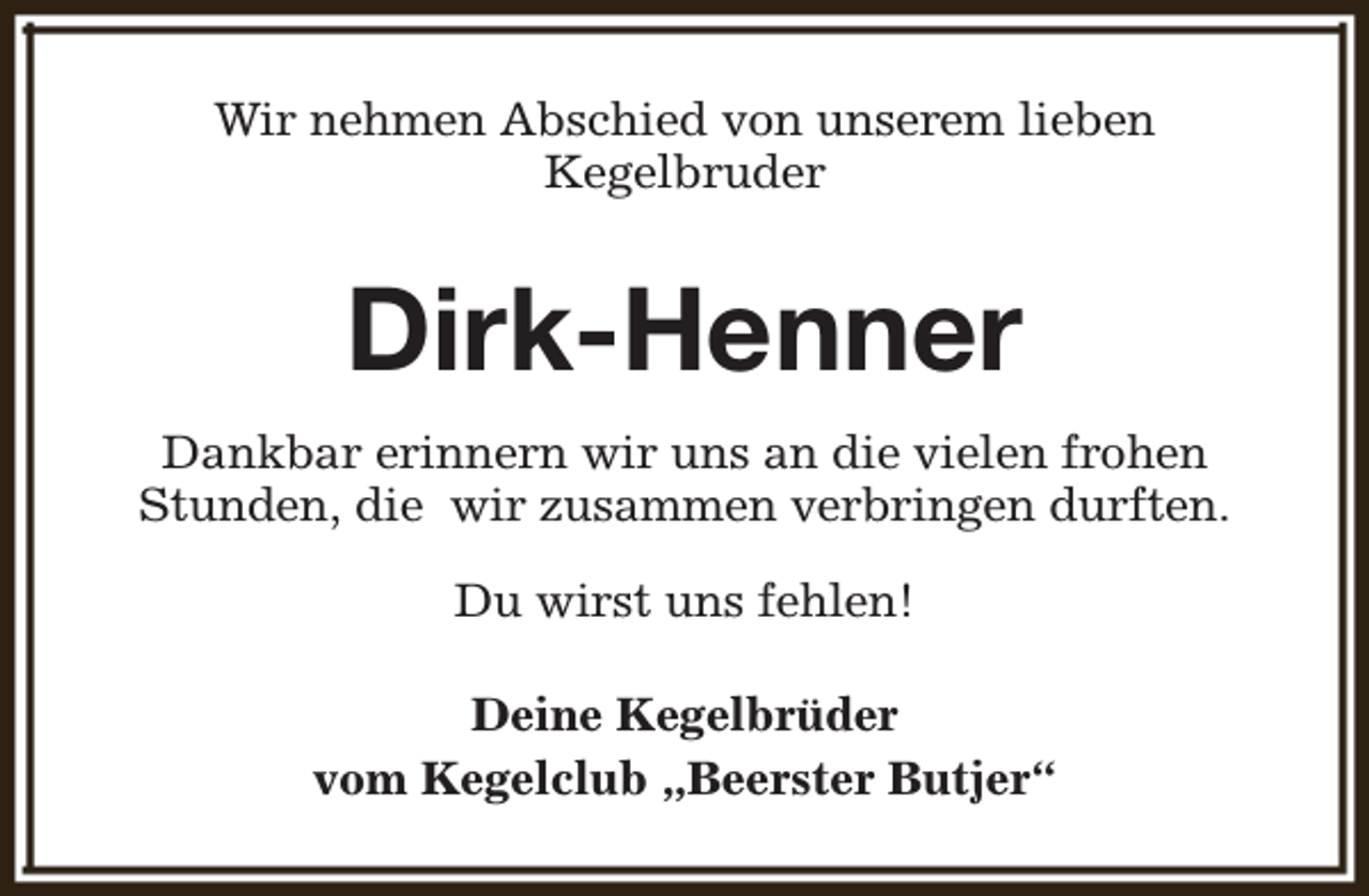 <p>Wir nehmen Abschied von unserem lieben<br />Kegelbruder</p><p>Dirk-Henner<br />Dankbar erinnern wir uns an die vielen frohen<br />Stunden, die wir zusammen verbringen durften.<br />Du wirst uns fehlen!<br />Deine Kegelbrüder<br />vom Kegelclub „Beerster Butjer“</p>