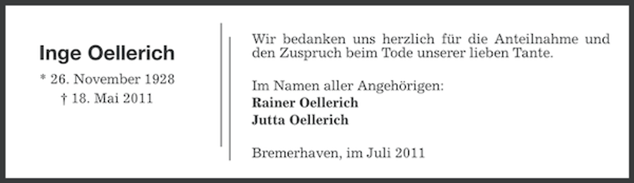 <p>Inge Oellerich<br />* 26. November 1928<br />† 18. Mai 2011</p><p>Wir bedanken uns herzlich für die Anteilnahme und<br />den Zuspruch beim Tode unserer lieben Tante.<br />Im Namen aller Angehörigen:<br />Rainer Oellerich<br />Jutta Oellerich<br />Bremerhaven, im Juli 2011</p>