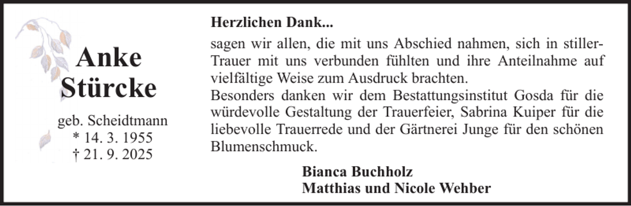 <p>Anke<br />Stürcke<br />geb. Scheidtmann<br />* 14. 3. 1955<br />† 21. 9. 2025</p>
<p>Herzlichen Dank...<br />sagen wir allen, die mit uns Abschied nahmen, sich in stillerTrauer mit uns verbunden fühlten und ihre Anteilnahme auf<br />vielfältige Weise zum Ausdruck brachten.<br />Besonders danken wir dem Bestattungsinstitut Gosda für die<br />würdevolle Gestaltung der Trauerfeier, Sabrina Kuiper für die<br />liebevolle Trauerrede und der Gärtnerei Junge für den schönen<br />Blumenschmuck.<br />Bianca Buchholz<br />Matthias und Nicole Wehber</p>