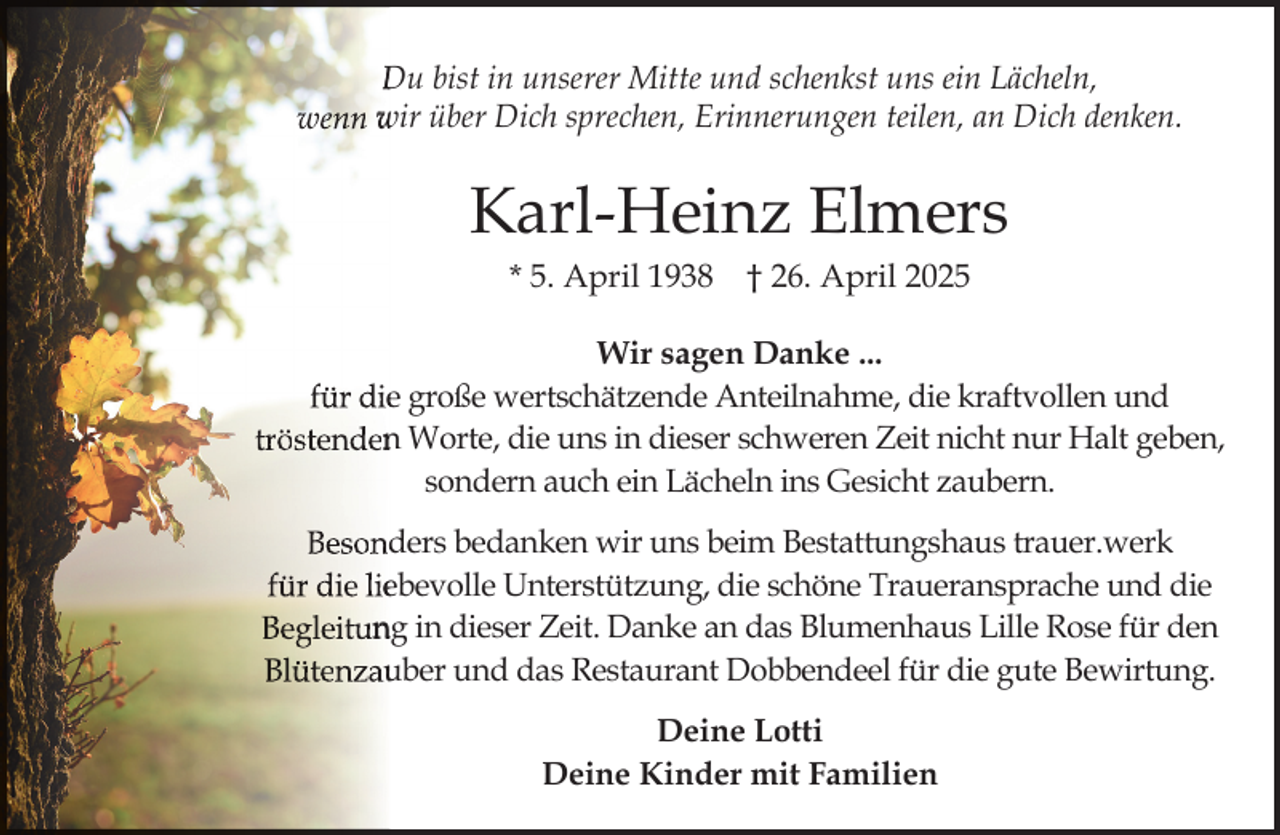 <p>Du bist in unserer Mitte und schenkst uns ein Lächeln,<br />wenn wir über Dich sprechen, Erinnerungen teilen, an Dich denken.</p><p>Karl-Heinz Elmers<br />* 5. April 1938</p><p>† 26. April 2025</p><p>Wir sagen Danke ...<br />für diee große wertschätzende Anteilnahme, die kraftvollen und<br />tröstenden<br />n Worte, die uns in dieser schweren Zeit nicht nur Halt geben,<br />sondern auch ein Lächeln ins Gesicht zaubern.<br />Besond<br />ders bedanken wir uns beim Bestattungshaus trauer.werk<br />für die lieebevolle Unterstützung, die schöne Traueransprache und die<br />Begleitun<br />ng in dieser Zeit. Danke an das Blumenhaus Lille Rose für den<br />Blütenzau<br />uber und das Restaurant Dobbendeel für die gute Bewirtung.<br />Deine Lotti<br />Deine Kinder mit Familien</p>