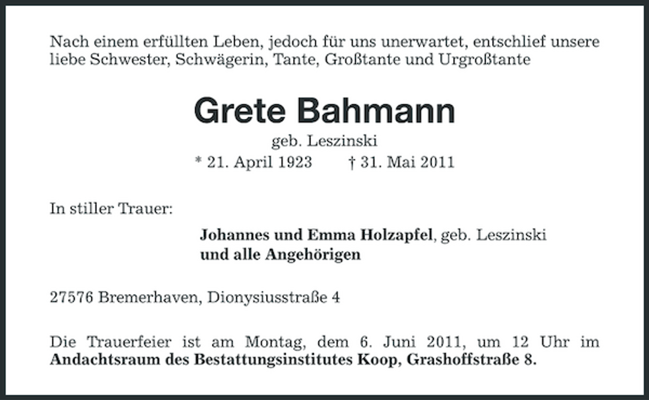 <p>Nach einem erfüllten Leben, jedoch für uns unerwartet, entschlief unsere liebe Schwester, Schwägerin, Tante, Großtante und Urgroßtante</p><p>Grete Bahmann<br />geb. Leszinski * 21. April 1923 † 31. Mai 2011 In stiller Trauer: Johannes und Emma Holzapfel, geb. Leszinski und alle Angehörigen 27576 Bremerhaven, Dionysiusstraße 4 Die Trauerfeier ist am Montag, dem 6. Juni 2011, um 12 Uhr im Andachtsraum des Bestattungsinstitutes Koop, Grashoffstraße 8.</p>