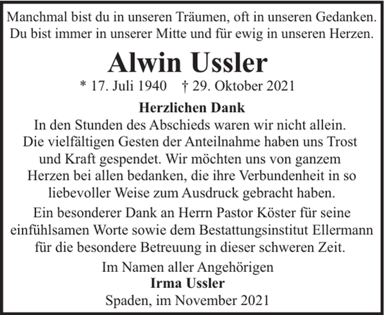 <p>Manchmal bist du in unseren Träumen, oft in unseren Gedanken.<br />Du bist immer in unserer Mitte und für ewig in unseren Herzen.</p><p>Alwin Ussler</p><p>* 17. Juli 1940 † 29. Oktober 2021<br />Herzlichen Dank<br />In den Stunden des Abschieds waren wir nicht allein.<br />Die vielfältigen Gesten der Anteilnahme haben uns Trost<br />und Kraft gespendet. Wir möchten uns von ganzem<br />Herzen bei allen bedanken, die ihre Verbundenheit in so<br />liebevoller Weise zum Ausdruck gebracht haben.<br />Ein besonderer Dank an Herrn Pastor Köster für seine<br />einfühlsamen Worte sowie dem Bestattungsinstitut Ellermann<br />für die besondere Betreuung in dieser schweren Zeit.<br />Im Namen aller Angehörigen<br />Irma Ussler<br />Spaden, im November 2021</p>