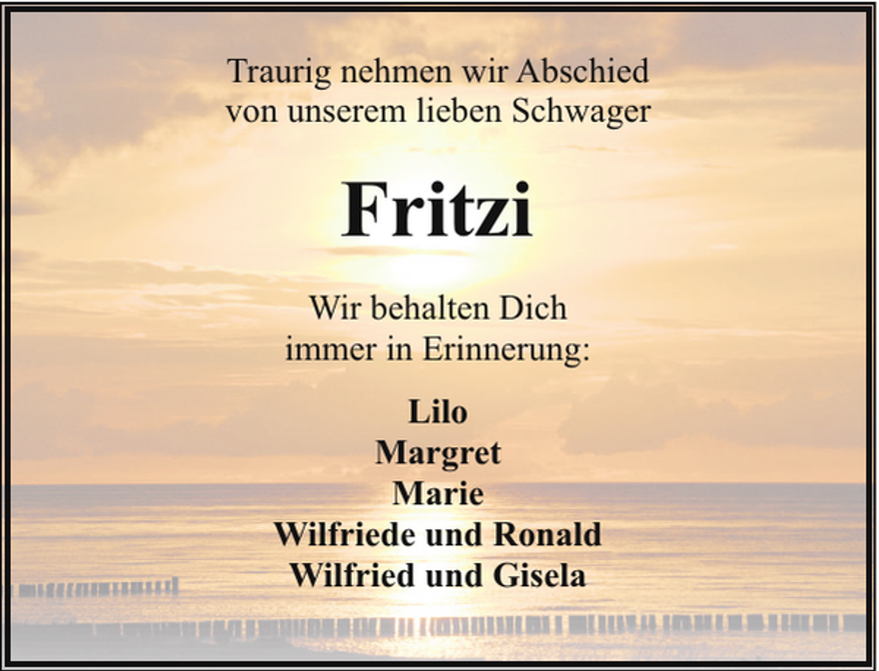 <p>Traurig nehmen wir Abschied<br />von unserem lieben Schwager</p><p>Fritzi<br />Wir behalten Dich<br />immer in Erinnerung:<br />Lilo<br />Margret<br />Marie<br />Wilfriede und Ronald<br />Wilfried und Gisela</p>