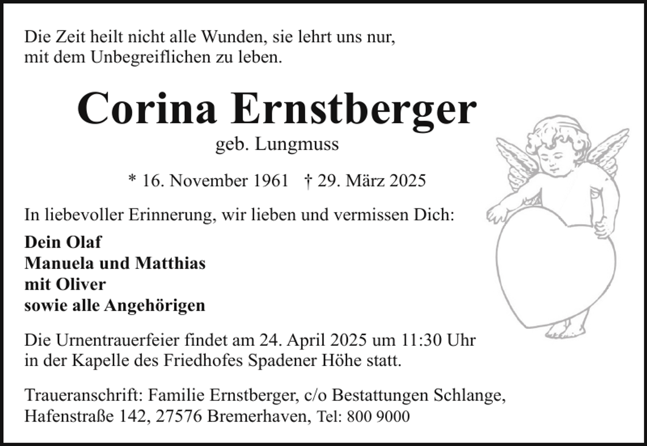 <p>Die Zeit heilt nicht alle Wunden, sie lehrt uns nur,<br />mit dem Unbegreiflichen zu leben.</p><p>Corina Ernstberger<br />geb. Lungmuss</p><p>* 16. November 1961 † 29. März 2025<br />In liebevoller Erinnerung, wir lieben und vermissen Dich:<br />Dein Olaf<br />Manuela und Matthias<br />mit Oliver<br />sowie alle Angehörigen<br />Die Urnentrauerfeier findet am 24. April 2025 um 11:30 Uhr<br />in der Kapelle des Friedhofes Spadener Höhe statt.<br />Traueranschrift: Familie Ernstberger, c/o Bestattungen Schlange,<br />Hafenstraße 142, 27576 Bremerhaven, Tel: 800 9000</p>