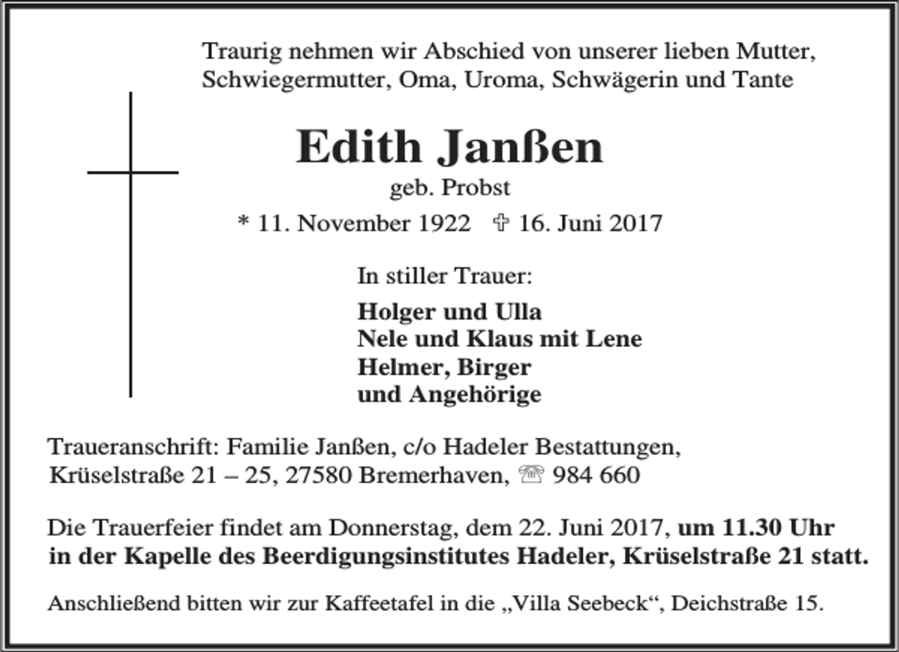 <p>Traurig nehmen wir Abschied von unserer lieben Mutter,<br />Schwiegermutter, Oma, Uroma, Schwägerin und Tante</p><p>Edith Janßen</p><p>geb. Probst<br />* 11. November 1922 ; 16. Juni 2017<br />In stiller Trauer:<br />Holger und Ulla<br />Nele und Klaus mit Lene<br />Helmer, Birger<br />und Angehörige<br />Traueranschrift: Familie Janßen, c/o Hadeler Bestattungen,<br />Krüselstraße 21 – 25, 27580 Bremerhaven, ℡ 984 660<br />Die Trauerfeier findet am Donnerstag, dem 22. Juni 2017, um 11.30 Uhr<br />in der Kapelle des Beerdigungsinstitutes Hadeler, Krüselstraße 21 statt.<br />Anschließend bitten wir zur Kaffeetafel in die „Villa Seebeck“, Deichstraße 15.</p>
