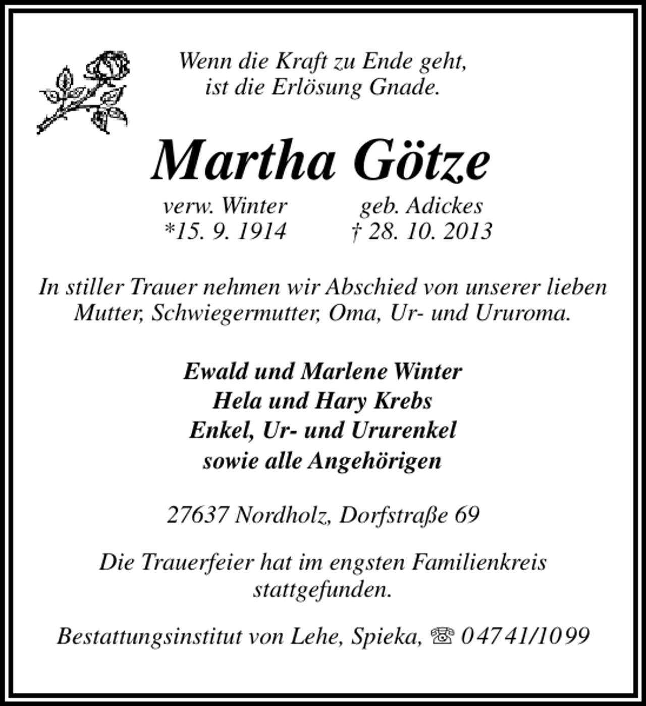 <p>Wenn die Kraft zu Ende geht,<br />ist die Erlösung Gnade.</p><p>Martha Götze<br />verw. Winter<br />*15. 9. 1914</p><p>geb. Adickes<br />† 28. 10. 2013</p><p>In stiller Trauer nehmen wir Abschied von unserer lieben<br />Mutter, Schwiegermutter, Oma, Ur- und Ururoma.<br />Ewald und Marlene Winter<br />Hela und Hary Krebs<br />Enkel, Ur- und Ururenkel<br />sowie alle Angehörigen<br />27637 Nordholz, Dorfstraße 69<br />Die Trauerfeier hat im engsten Familienkreis<br />stattgefunden.<br />Bestattungsinstitut von Lehe, Spieka,  0 47 41/10 99</p>